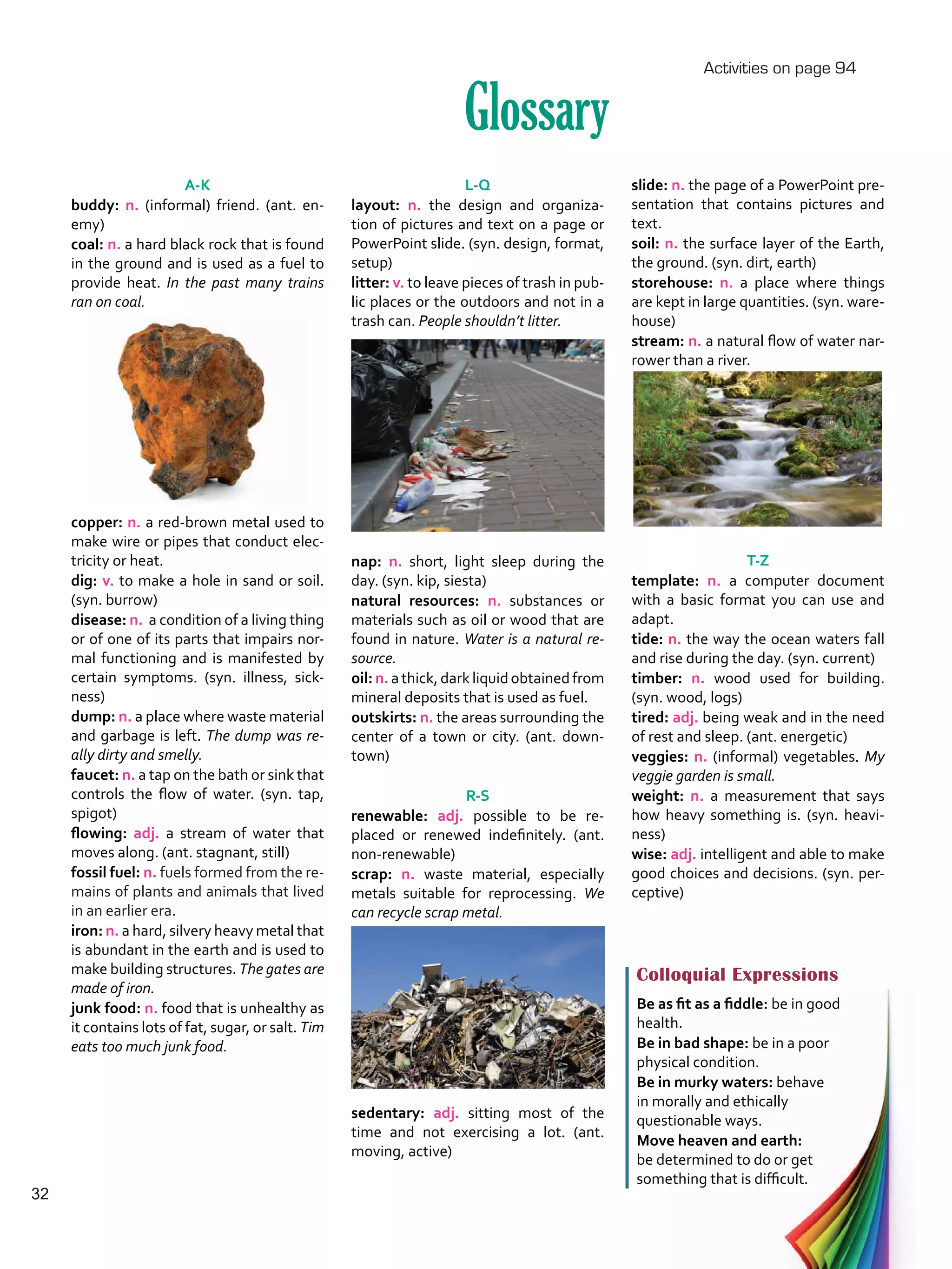 L-Q
layout: n. the design and organiza-
tion of pictures and text on a page or
PowerPoint slide. (syn. design, format,
setup)
litter: v. to leave pieces of trash in pub-
lic places or the outdoors and not in a
trash can. People shouldn’t litter.
nap: n. short, light sleep during the
day. (syn. kip, siesta)
natural resources: n. substances or
materials such as oil or wood that are
found in nature. Water is a natural re-
source.
oil: n. athick,darkliquidobtainedfrom
mineral deposits that is used as fuel.
outskirts: n. the areas surrounding the
center of a town or city. (ant. down-
town)
R-S
renewable: adj. possible to be re-
placed or renewed indefinitely. (ant.
non-renewable)
scrap: n. waste material, especially
metals suitable for reprocessing. We
can recycle scrap metal.
sedentary: adj. sitting most of the
time and not exercising a lot. (ant.
moving, active)
Glossary
A-K
buddy: n. (informal) friend. (ant. en-
emy)
coal: n. a hard black rock that is found
in the ground and is used as a fuel to
provide heat. In the past many trains
ran on coal.
copper: n. a red-brown metal used to
make wire or pipes that conduct elec-
tricity or heat.
dig: v. to make a hole in sand or soil.
(syn. burrow)
disease: n.  a condition of a living thing
or of one of its parts that impairs nor-
mal functioning and is manifested by
certain symptoms. (syn. illness, sick-
ness)
dump: n. a place where waste material
and garbage is left. The dump was re-
ally dirty and smelly.
faucet: n. a tap on the bath or sink that
controls the flow of water. (syn. tap,
spigot)
flowing: adj. a stream of water that
moves along. (ant. stagnant, still)
fossil fuel: n. fuels formed from the re-
mains of plants and animals that lived
in an earlier era.
iron: n. a hard, silvery heavy metal that
is abundant in the earth and is used to
make building structures. The gates are
made of iron.
junk food: n. food that is unhealthy as
it contains lots of fat, sugar, or salt. Tim
eats too much junk food.
Colloquial Expressions
Be as fit as a fiddle: be in good
health.
Be in bad shape: be in a poor
physical condition.
Be in murky waters: behave
in morally and ethically
questionable ways.
Move heaven and earth:
be determined to do or get
something that is difficult.
slide: n. the page of a PowerPoint pre-
sentation that contains pictures and
text.
soil: n. the surface layer of the Earth,
the ground. (syn. dirt, earth)
storehouse: n. a place where things
are kept in large quantities. (syn. ware-
house)
stream: n. a natural flow of water nar-
rower than a river.
T-Z
template: n. a computer document
with a basic format you can use and
adapt.
tide: n. the way the ocean waters fall
and rise during the day. (syn. current)
timber: n. wood used for building.
(syn. wood, logs)
tired: adj. being weak and in the need
of rest and sleep. (ant. energetic)
veggies: n. (informal) vegetables. My
veggie garden is small.
weight: n. a measurement that says
how heavy something is. (syn. heavi-
ness)
wise: adj. intelligent and able to make
good choices and decisions. (syn. per-
ceptive)
Activities on page 94
32
VP5 U2.indd 32 23/03/2016 08:20:33 a.m.
 