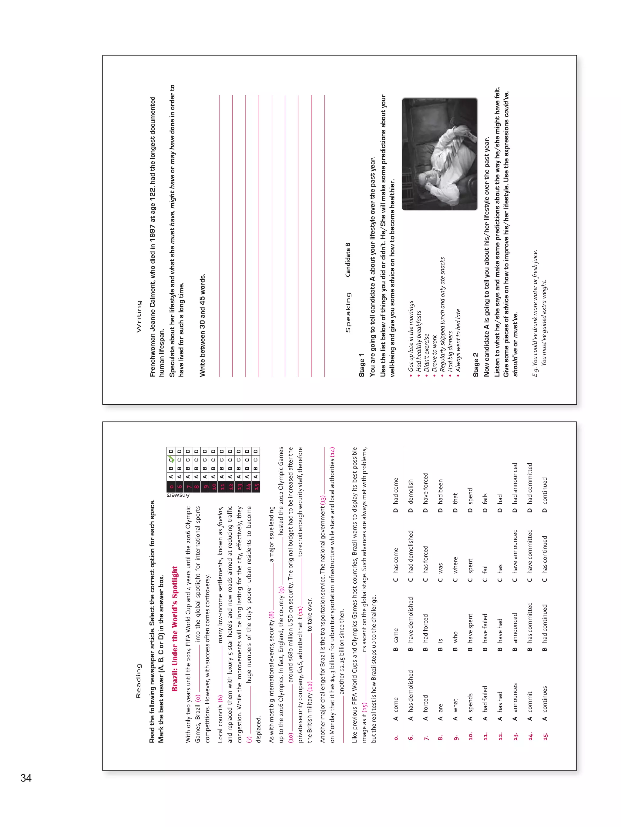 0.AcomeBcameChascomeDhadcome
6.AhasdemolishedBhavedemolishedChaddemolishedDdemolish
7.AforcedBhadforcedChasforcedDhaveforced
8.AareBisCwasDhadbeen
9.AwhatBwhoCwhereDthat
10.AspendsBhavespentCspentDspend
11.AhadfailedBhavefailedCfailDfails
12.AhashadBhavehadChasDhad
13.AannouncesBannouncedChaveannouncedDhadannounced
14.AcommitBhascommittedChavecommittedDhadcommitted
15.AcontinuesBhadcontinuedChascontinuedDcontinued
Answers
0ABCD
6ABCD
7ABCD
8ABCD
9ABCD
10ABCD
11ABCD
12ABCD
13ABCD
14ABCD
15ABCD
Reading
Readthefollowingnewspaperarticle.Selectthecorrectoptionforeachspace.
Markthebestanswer(A,B,CorD)intheanswerbox.
Brazil:UndertheWorld’sSpotlight
Withonlytwoyearsuntilthe2014FIFAWorldCupand4yearsuntilthe2016Olympic
Games,Brazil(0)intotheglobalspotlightforinternationalsports
competitions.However,withsuccessoftencomescontroversy.
Localcouncils(6)manylow-incomesettlements,knownasfavelas,
andreplacedthemwithluxury5starhotelsandnewroadsaimedatreducingtraffic
congestion.Whiletheimprovementswillbelonglastingforthecity,effectively,they
(7)hugenumbersofthecity’spoorerurbanresidentstobecome
displaced.
Aswithmostbiginternationalevents,security(8)amajorissueleading
uptothe2016Olympics.Infact,England,thecountry(9)hostedthe2012OlympicGames
(10)around$680millionUSDonsecurity.Theoriginalbudgethadtobeincreasedafterthe
privatesecuritycompany,G4S,admittedthatit(11)torecruitenoughsecuritystaff,therefore
theBritishmilitary(12)totakeover.
AnothermajorchallengeforBrazilisthetransportationservice.Thenationalgovernment(13)
onMondaythatithas$4.3billionforurbantransportationinfrastructurewhilestateandlocalauthorities(14)
another$2.15billionsincethen.
LikepreviousFIFAWorldCupsandOlympicsGameshostcountries,Brazilwantstodisplayitsbestpossible
imageasit(15)itsascentontheglobalstage.Suchadvancesarealwaysmetwithproblems,
buttherealtestishowBrazilstepsuptothechallenge.
VP5_TestTraining_A.indd6123/03/201607:59:35a.m.
Writing
FrenchwomanJeanneCalment,whodiedin1997atage122,hadthelongestdocumented
humanlifespan.
Speculateaboutherlifestyleandwhatshemusthave,mighthaveormayhavedoneinorderto
havelivedforsuchalongtime.
Writebetween30and45words.
SpeakingCandidateB
Stage1
YouaregoingtotellcandidateAaboutyourlifestyleoverthepastyear.
Usethelistbelowofthingsyoudidordidn’t.He/Shewillmakesomepredictionsaboutyour
well-beingandgiveyousomeadviceonhowtobecomehealthier.
•Gotuplateinthemornings
•Hadhealthybreakfasts
•Didn’texercise
•Drovetowork
•Regularlyskippedlunchandonlyatesnacks
•Hadbigdinners
•Alwayswenttobedlate
Stage2
NowcandidateAisgoingtotellyouabouthis/herlifestyleoverthepastyear.
Listentowhathe/shesaysandmakesomepredictionsaboutthewayhe/shemighthavefelt.
Givesomepiecesofadviceonhowtoimprovehis/herlifestyle.Usetheexpressionscould’ve,
should’veormust’ve.
E.g.Youcould’vedrunkmorewaterorfreshjuice.
Youmust’vegainedextraweight.
VP5_TestTraining_A.indd6223/03/201607:59:36a.m.
34
VP5 TestTra A montaje.indd 34 3/30/16 9:42 AM
 