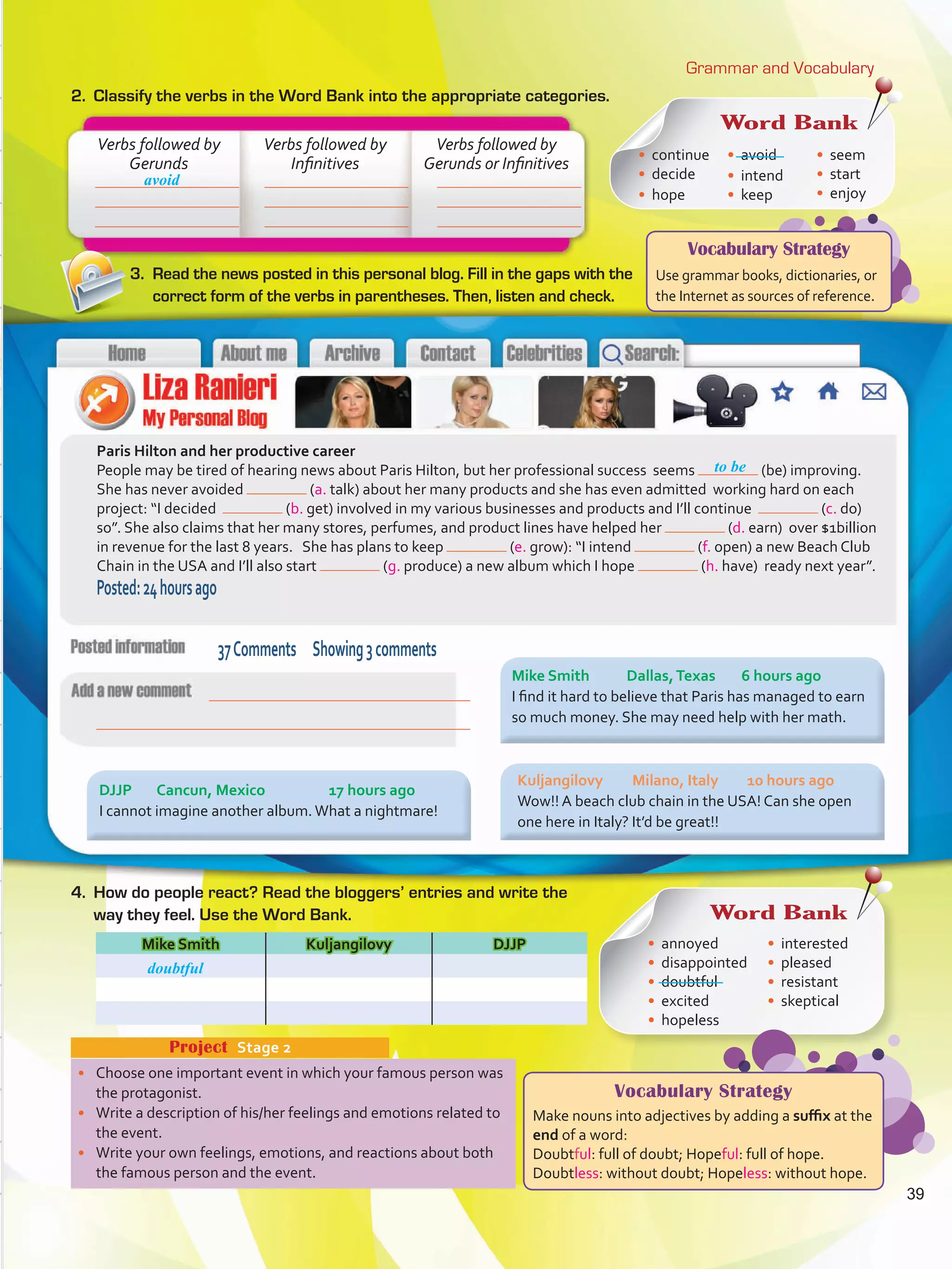 Vocabulary Strategy
Use grammar books, dictionaries, or
the Internet as sources of reference.
Grammar and Vocabulary
2.	 Classify the verbs in the Word Bank into the appropriate categories.
•	 Choose one important event in which your famous person was
the protagonist.
•	 Write a description of his/her feelings and emotions related to
the event.
•	 Write your own feelings, emotions, and reactions about both
the famous person and the event.
Project  Stage 2
Paris Hilton and her productive career
People may be tired of hearing news about Paris Hilton, but her professional success seems (be) improving.
She has never avoided (a. talk) about her many products and she has even admitted working hard on each
project: “I decided (b. get) involved in my various businesses and products and I’ll continue (c. do)
so”. She also claims that her many stores, perfumes, and product lines have helped her (d. earn) over $1billion
in revenue for the last 8 years. She has plans to keep (e. grow): “I intend (f. open) a new Beach Club
Chain in the USA and I’ll also start (g. produce) a new album which I hope (h. have) ready next year”.
Posted:24hoursago
Mike Smith Kuljangilovy DJJP
Verbs followed by
Gerunds
Verbs followed by
Infinitives
Verbs followed by
Gerunds or Infinitives
avoid
to be
3.	 Read the news posted in this personal blog. Fill in the gaps with the
correct form of the verbs in parentheses. Then, listen and check.
4.	 How do people react? Read the bloggers’ entries and write the
way they feel. Use the Word Bank.
37Comments Showing3comments
Word Bank
•	 continue
•	 decide
•	 hope
•	 avoid
•	 intend
•	 keep
•	 seem
•	 start
•	 enjoy
Mike Smith	 Dallas,Texas	 6 hours ago
I find it hard to believe that Paris has managed to earn
so much money. She may need help with her math.
Kuljangilovy	 Milano, Italy	 10 hours ago
Wow!! A beach club chain in the USA! Can she open
one here in Italy? It’d be great!!
DJJP	 Cancun, Mexico		 17 hours ago
I cannot imagine another album.What a nightmare!
Word Bank
•	 annoyed
•	 disappointed
•	 doubtful
•	 excited
•	 hopeless
•	 interested
•	 pleased
•	 resistant
•	 skeptical
doubtful
Vocabulary Strategy
Make nouns into adjectives by adding a suffix at the
end of a word:
Doubtful: full of doubt; Hopeful: full of hope.
Doubtless: without doubt; Hopeless: without hope.
39
VP5 U3.indd 39 23/03/2016 08:31:29 a.m.
 