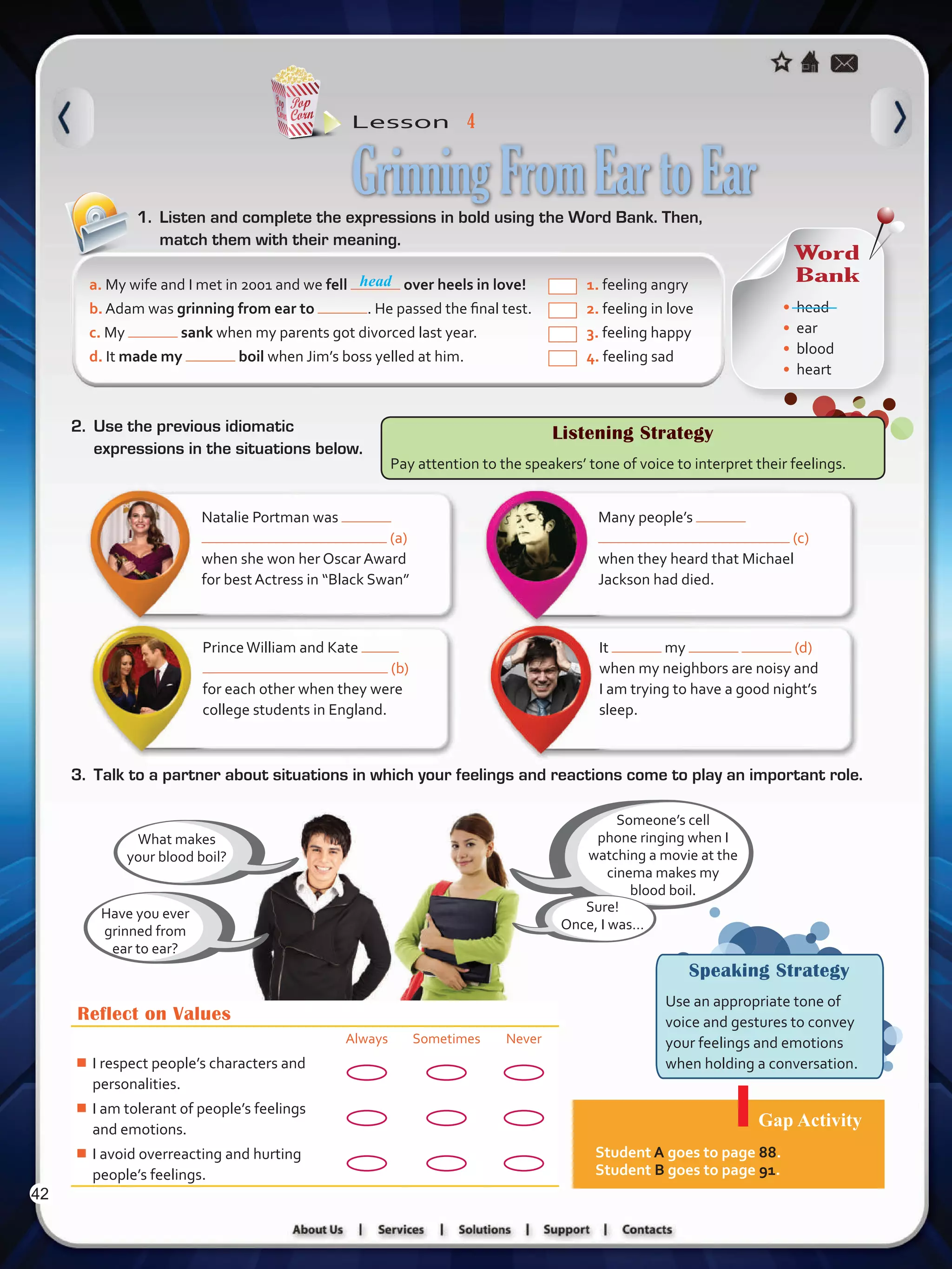 Lesson  4
Speaking Strategy
Use an appropriate tone of
voice and gestures to convey
your feelings and emotions
when holding a conversation.
1.	 Listen and complete the expressions in bold using the Word Bank. Then,
match them with their meaning.
GrinningFromEartoEar
Reflect on Values
Always Sometimes Never
¾¾ I respect people’s characters and
personalities.
¾¾ I am tolerant of people’s feelings
and emotions.
¾¾ I avoid overreacting and hurting
people’s feelings.
Gap Activity
Student A goes to page 88.
Student B goes to page 91.
Many people’s
(c)
when they heard that Michael
Jackson had died.
Natalie Portman was
(a)
when she won her Oscar Award
for best Actress in “Black Swan”
It my (d)
when my neighbors are noisy and
I am trying to have a good night’s
sleep.
PrinceWilliam and Kate
(b)
for each other when they were
college students in England.
Someone’s cell
phone ringing when I
watching a movie at the
cinema makes my
blood boil.
What makes
your blood boil?
Have you ever
grinned from
ear to ear?
a. My wife and I met in 2001 and we fell over heels in love! 	 1. feeling angry
b. Adam was grinning from ear to . He passed the final test. 	 2. feeling in love
c. My sank when my parents got divorced last year. 		 3. feeling happy
d. It made my boil when Jim’s boss yelled at him. 		 4. feeling sad
3.	 Talk to a partner about situations in which your feelings and reactions come to play an important role.
Listening Strategy
Pay attention to the speakers’ tone of voice to interpret their feelings.
2.	 Use the previous idiomatic
expressions in the situations below.
Sure!
Once, I was…  
Word
Bank
•	 head
•	 ear
•	 blood
•	 heart
head
42
VP5 U3.indd 42 23/03/2016 08:31:33 a.m.
 