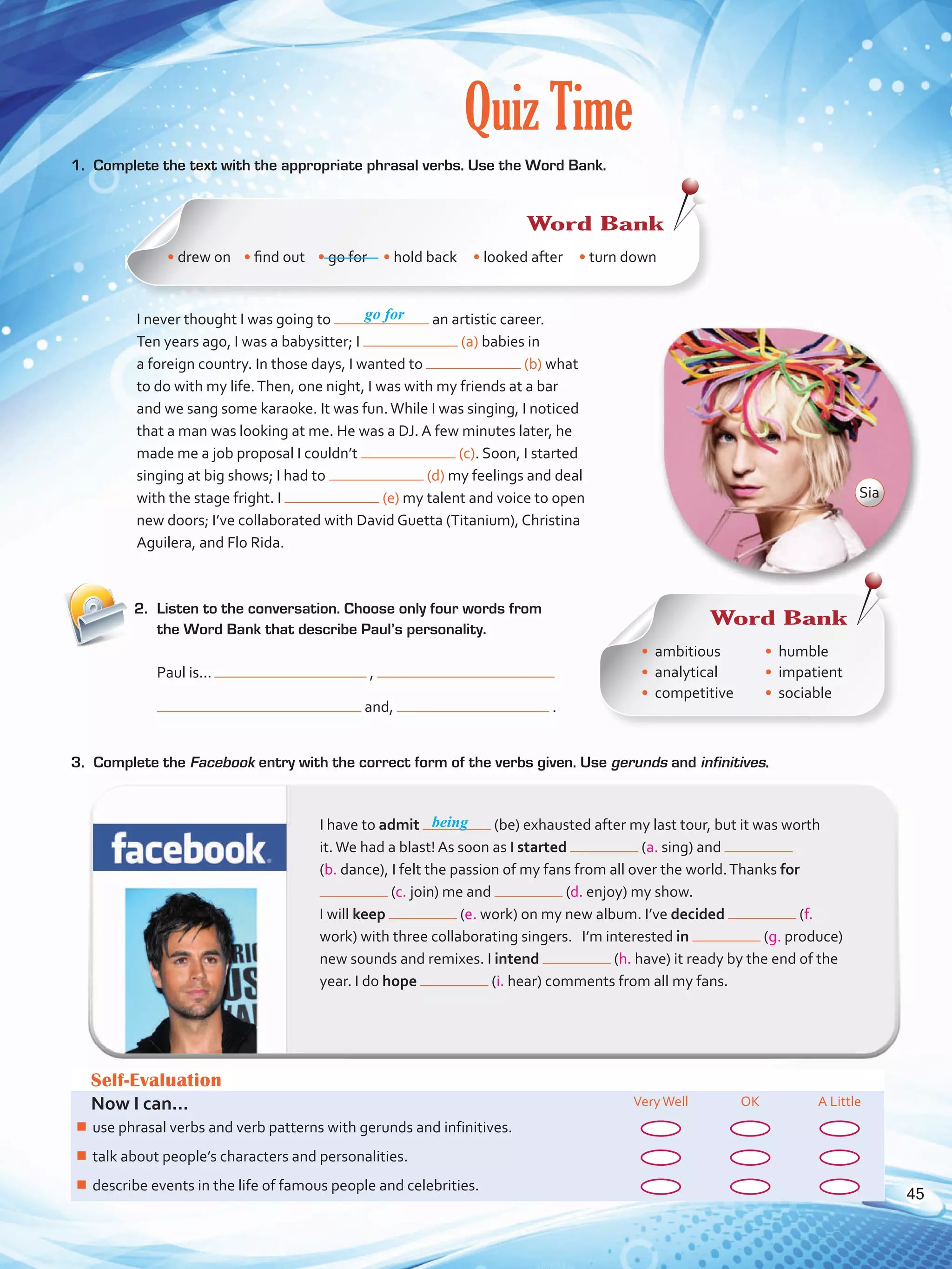 Quiz Time
1.	 Complete the text with the appropriate phrasal verbs. Use the Word Bank.
2.	 Listen to the conversation. Choose only four words from
the Word Bank that describe Paul’s personality.
Self-Evaluation
Now I can... VeryWell OK A Little
¾¾ use phrasal verbs and verb patterns with gerunds and infinitives.
¾¾ talk about people’s characters and personalities.
¾¾ describe events in the life of famous people and celebrities.
go for
I have to admit (be) exhausted after my last tour, but it was worth
it.We had a blast! As soon as I started (a. sing) and
(b. dance), I felt the passion of my fans from all over the world.Thanks for
(c. join) me and (d. enjoy) my show. 	
I will keep (e. work) on my new album. I’ve decided (f.
work) with three collaborating singers. I’m interested in (g. produce)
new sounds and remixes. I intend (h. have) it ready by the end of the
year. I do hope (i. hear) comments from all my fans.
being
I never thought I was going to an artistic career.
Ten years ago, I was a babysitter; I (a) babies in
a foreign country. In those days, I wanted to (b) what
to do with my life.Then, one night, I was with my friends at a bar
and we sang some karaoke. It was fun.While I was singing, I noticed
that a man was looking at me. He was a DJ. A few minutes later, he
made me a job proposal I couldn’t (c). Soon, I started
singing at big shows; I had to (d) my feelings and deal
with the stage fright. I (e) my talent and voice to open
new doors; I’ve collaborated with David Guetta (Titanium), Christina
Aguilera, and Flo Rida.
Paul is...	 ,
and, .
3.	 Complete the Facebook entry with the correct form of the verbs given. Use gerunds and infinitives.
Word Bank
• drew on • find out    • go for • hold back • looked after • turn down
Word Bank
•	 ambitious
•	 analytical
•	 competitive
•	 humble
•	 impatient
•	 sociable
Sia
45
VP5 U3.indd 45 23/03/2016 08:31:36 a.m.
 
