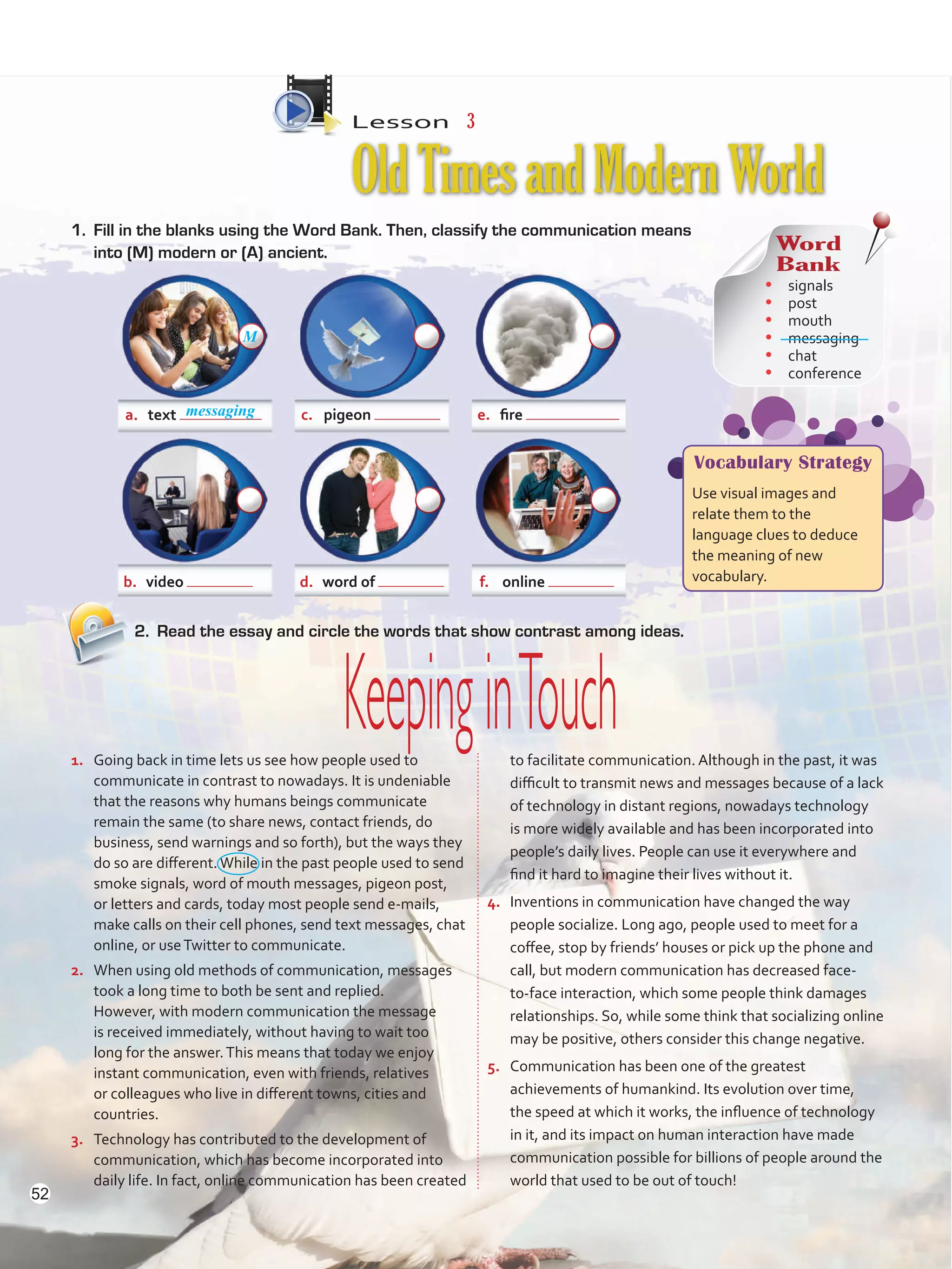 Lesson  3
OldTimesandModernWorld
2.	 Read the essay and circle the words that show contrast among ideas.
1.	 Going back in time lets us see how people used to
communicate in contrast to nowadays. It is undeniable
that the reasons why humans beings communicate
remain the same (to share news, contact friends, do
business, send warnings and so forth), but the ways they
do so are different.While in the past people used to send
smoke signals, word of mouth messages, pigeon post,
or letters and cards, today most people send e-mails,
make calls on their cell phones, send text messages, chat
online, or useTwitter to communicate.
2.	 When using old methods of communication, messages
took a long time to both be sent and replied.
However, with modern communication the message
is received immediately, without having to wait too
long for the answer.This means that today we enjoy
instant communication, even with friends, relatives
or colleagues who live in different towns, cities and
countries.
3.	 Technology has contributed to the development of
communication, which has become incorporated into
daily life. In fact, online communication has been created
to facilitate communication. Although in the past, it was
difficult to transmit news and messages because of a lack
of technology in distant regions, nowadays technology
is more widely available and has been incorporated into
people’s daily lives. People can use it everywhere and
find it hard to imagine their lives without it.
4.	 Inventions in communication have changed the way
people socialize. Long ago, people used to meet for a
coffee, stop by friends’ houses or pick up the phone and
call, but modern communication has decreased face-
to-face interaction, which some people think damages
relationships. So, while some think that socializing online
may be positive, others consider this change negative.
5.	 Communication has been one of the greatest
achievements of humankind. Its evolution over time,
the speed at which it works, the influence of technology
in it, and its impact on human interaction have made
communication possible for billions of people around the
world that used to be out of touch!
a.	 text c.	 pigeon e.	 fire
b.	 video d.	 word of f.	 online
KeepinginTouch
1.	 Fill in the blanks using the Word Bank. Then, classify the communication means
into (M) modern or (A) ancient. Word
Bank
•	 signals
•	 post
•	 mouth
•	 messaging
•	 chat
•	 conference
Vocabulary Strategy
Use visual images and
relate them to the
language clues to deduce
the meaning of new
vocabulary.
messaging
M
52
VP5 U4.indd 52 23/03/2016 08:42:46 a.m.
 