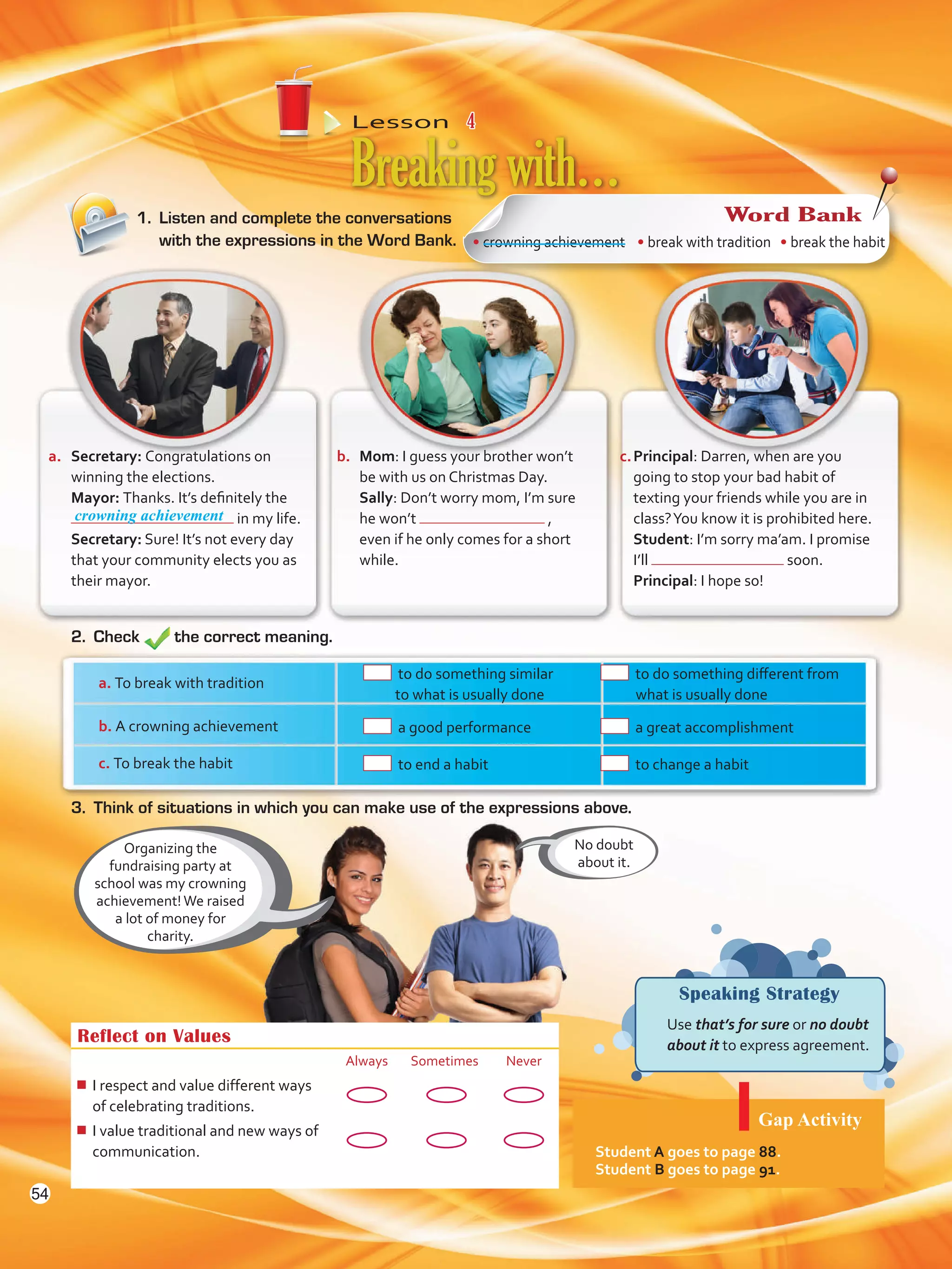 Lesson  4
Speaking Strategy
	 Use that’s for sure or no doubt
about it to express agreement.
1.	 Listen and complete the conversations
with the expressions in the Word Bank.
Breakingwith…
Organizing the
fundraising party at
school was my crowning
achievement!We raised
a lot of money for
charity.
Reflect on Values
Always Sometimes Never
¾¾ I respect and value different ways
of celebrating traditions.
¾¾ I value traditional and new ways of
communication.
2.	Check the correct meaning.
No doubt
about it.
a.	 Secretary: Congratulations on
winning the elections.
	Mayor: Thanks. It’s definitely the
in my life.
	Secretary: Sure! It’s not every day
that your community elects you as
their mayor.
b.	 Mom: I guess your brother won’t
be with us on Christmas Day.
	Sally: Don’t worry mom, I’m sure
he won’t ,
even if he only comes for a short
while.
c.	Principal: Darren, when are you
going to stop your bad habit of
texting your friends while you are in
class?You know it is prohibited here.
	 Student: I’m sorry ma’am. I promise
I’ll soon.
	 Principal: I hope so!
3.	 Think of situations in which you can make use of the expressions above.
a. To break with tradition
	 to do something similar
to what is usually done
	 to do something different from
what is usually done
b. A crowning achievement 	 a good performance 	 a great accomplishment
c. To break the habit 	 to end a habit 	 to change a habit
Gap Activity
Student A goes to page 88.
Student B goes to page 91.
• crowning achievement • break with tradition • break the habit
Word Bank
crowning achievement
54
VP5 U4.indd 54 23/03/2016 08:42:47 a.m.
 