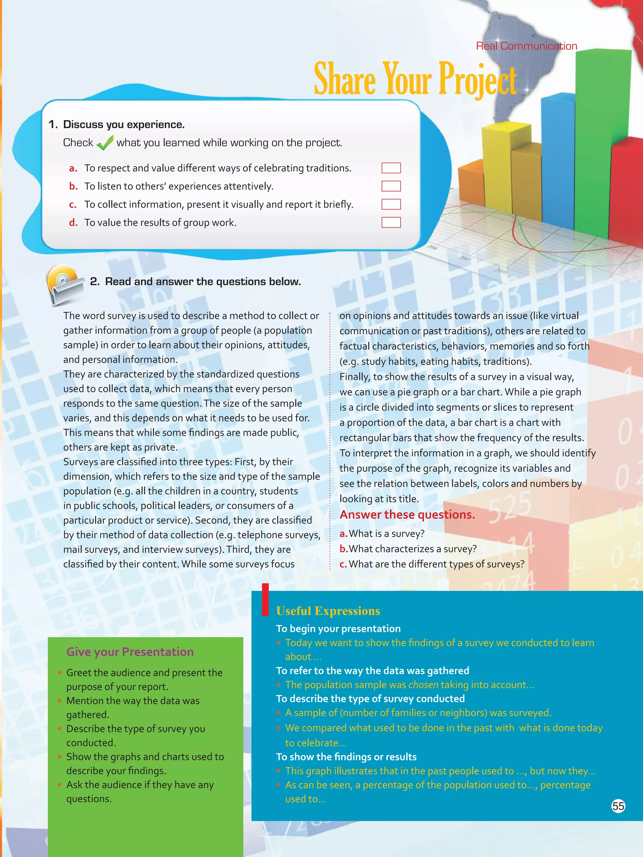 ShareYourProject
2.	 Read and answer the questions below.
Real Communication
Give your Presentation
•	 Greet the audience and present the
purpose of your report.
•	 Mention the way the data was
gathered.
•	 Describe the type of survey you
conducted.
•	 Show the graphs and charts used to
describe your findings.
•	 Ask the audience if they have any
questions.
Useful Expressions
To begin your presentation
•	 Today we want to show the findings of a survey we conducted to learn
about …
To refer to the way the data was gathered
•	 The population sample was chosen taking into account…
To describe the type of survey conducted
•	 A sample of (number of families or neighbors) was surveyed.
•	 We compared what used to be done in the past with what is done today
to celebrate…
To show the findings or results
•	 This graph illustrates that in the past people used to …, but now they…
•	 As can be seen, a percentage of the population used to…, percentage
used to…
1.	 Discuss you experience.
Check what you learned while working on the project.
The word survey is used to describe a method to collect or
gather information from a group of people (a population
sample) in order to learn about their opinions, attitudes,
and personal information.
They are characterized by the standardized questions
used to collect data, which means that every person
responds to the same question.The size of the sample
varies, and this depends on what it needs to be used for.
This means that while some findings are made public,
others are kept as private.
Surveys are classified into three types: First, by their
dimension, which refers to the size and type of the sample
population (e.g. all the children in a country, students
in public schools, political leaders, or consumers of a
particular product or service). Second, they are classified
by their method of data collection (e.g. telephone surveys,
mail surveys, and interview surveys).Third, they are
classified by their content.While some surveys focus
on opinions and attitudes towards an issue (like virtual
communication or past traditions), others are related to
factual characteristics, behaviors, memories and so forth
(e.g. study habits, eating habits, traditions).
Finally, to show the results of a survey in a visual way,
we can use a pie graph or a bar chart.While a pie graph
is a circle divided into segments or slices to represent
a proportion of the data, a bar chart is a chart with
rectangular bars that show the frequency of the results.
To interpret the information in a graph, we should identify
the purpose of the graph, recognize its variables and
see the relation between labels, colors and numbers by
looking at its title.
Answer these questions.
a.	What is a survey?
b.	What characterizes a survey?
c.	What are the different types of surveys?
a.	 To respect and value different ways of celebrating traditions. 	
b.	 To listen to others’ experiences attentively. 	
c.	 To collect information, present it visually and report it briefly. 	
d.	 To value the results of group work. 	
55
VP5 U4.indd 55 23/03/2016 08:42:48 a.m.
 