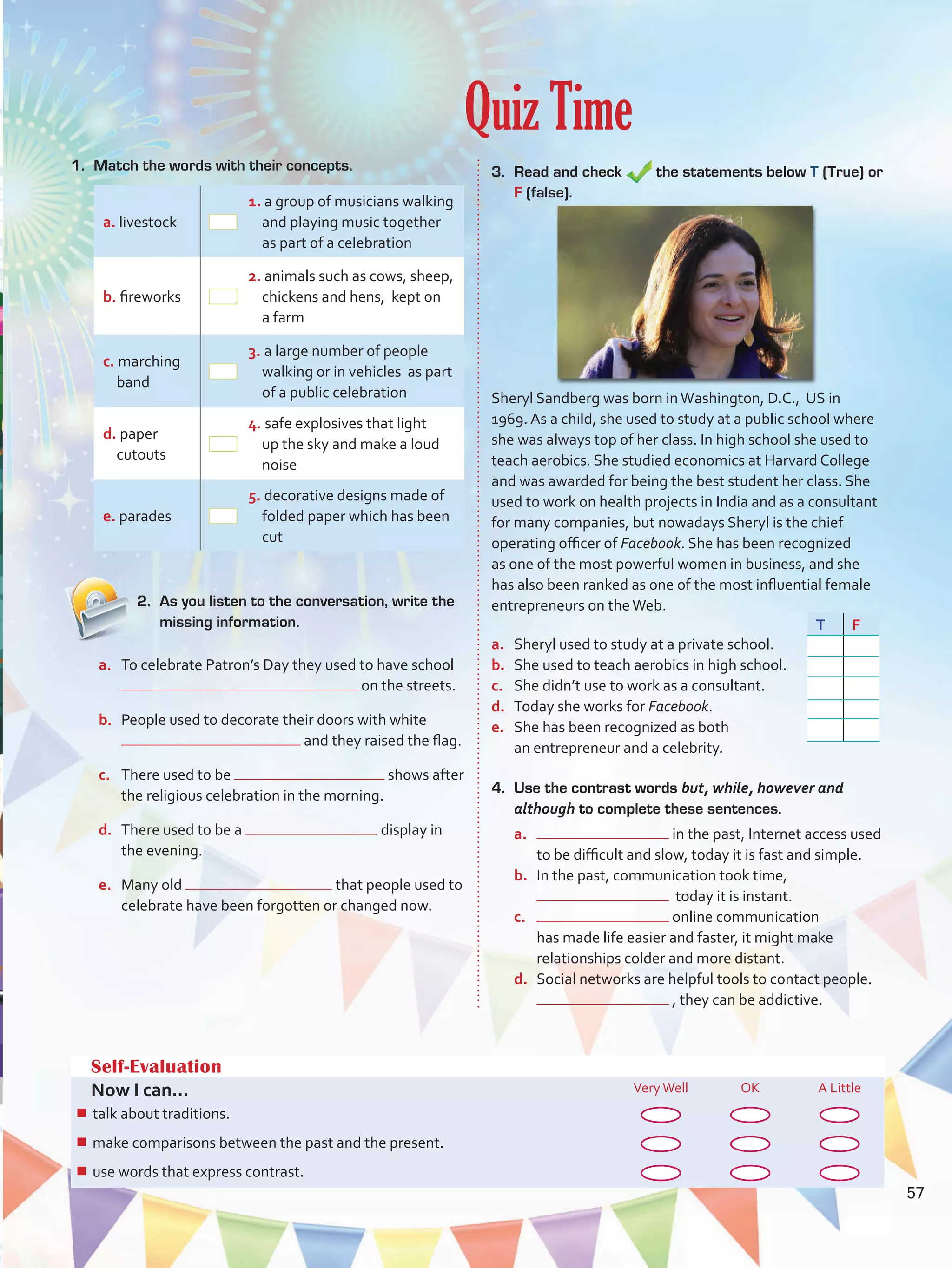 Quiz Time
Self-Evaluation
Now I can... VeryWell OK A Little
¾¾ talk about healthy lifestyles and ways to protect the environment.
¾¾ speculate about possibilities in the past.
¾¾ describe people, objects, and events by joining clauses.
Self-Evaluation
Now I can... VeryWell OK A Little
¾¾ talk about traditions.
¾¾ make comparisons between the past and the present.
¾¾ use words that express contrast.
1.	 Match the words with their concepts.
a. livestock
1. a group of musicians walking
and playing music together
as part of a celebration
b. fireworks
2. animals such as cows, sheep,
chickens and hens, kept on
a farm
c. marching
band
3. a large number of people
walking or in vehicles as part
of a public celebration
d. paper
cutouts
4. safe explosives that light
up the sky and make a loud
noise
e. parades
5. decorative designs made of
folded paper which has been
cut
4.	 Use the contrast words but, while, however and
although to complete these sentences.
a.	 in the past, Internet access used
to be difficult and slow, today it is fast and simple.
b.	 In the past, communication took time,
today it is instant.
c.	 online communication
has made life easier and faster, it might make
relationships colder and more distant.
d.	 Social networks are helpful tools to contact people.
, they can be addictive.
3.	 Read and check the statements below T (True) or
F (false).
Sheryl Sandberg was born inWashington, D.C., US in
1969. As a child, she used to study at a public school where
she was always top of her class. In high school she used to
teach aerobics. She studied economics at Harvard College
and was awarded for being the best student her class. She
used to work on health projects in India and as a consultant
for many companies, but nowadays Sheryl is the chief
operating officer of Facebook. She has been recognized
as one of the most powerful women in business, and she
has also been ranked as one of the most influential female
entrepreneurs on theWeb.
a.	 Sheryl used to study at a private school.
b.	 She used to teach aerobics in high school.
c.	 She didn’t use to work as a consultant.
d.	 Today she works for Facebook.
e.	 She has been recognized as both
an entrepreneur and a celebrity.
2.	 As you listen to the conversation, write the
missing information.
a.	 To celebrate Patron’s Day they used to have school
on the streets.
b.	 People used to decorate their doors with white
and they raised the flag.
c.	 There used to be shows after
the religious celebration in the morning.
d.	 There used to be a display in
the evening.
e.	 Many old that people used to
celebrate have been forgotten or changed now.
T F
57
VP5 U4.indd 57 23/03/2016 08:42:49 a.m.
 