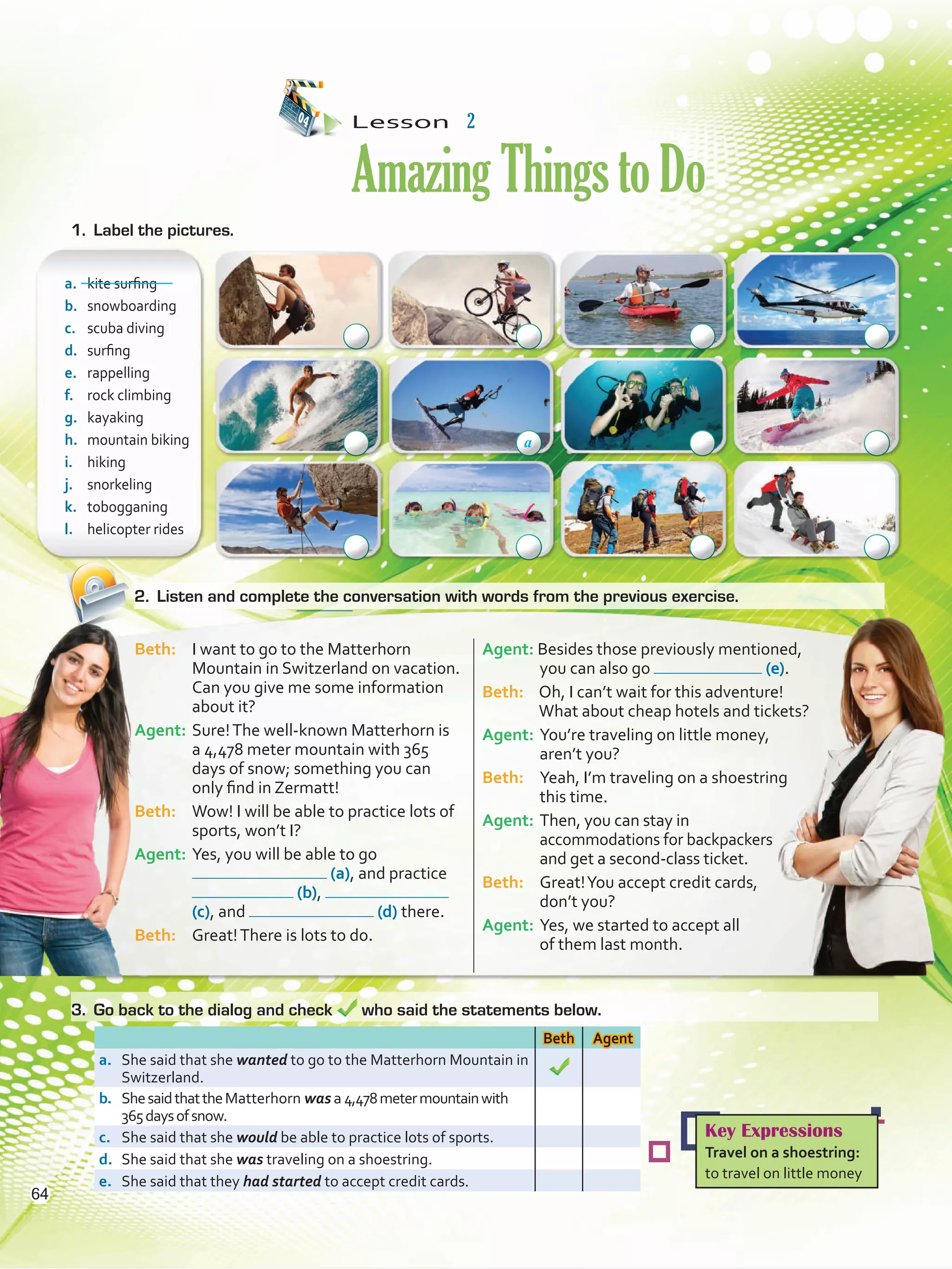 Lesson  2
AmazingThingstoDo
2.	 Listen and complete the conversation with words from the previous exercise.
a.	 kite surfing
b.	 snowboarding
c.	 scuba diving
d.	 surfing
e.	 rappelling
f.	 rock climbing	
g.	 kayaking
h.	 mountain biking
i.	 hiking
j.	 snorkeling
k.	 tobogganing
l.	 helicopter rides
Beth Agent
a.	 She said that she wanted to go to the Matterhorn Mountain in
Switzerland.
b.	 ShesaidthattheMatterhorn was a 4,478metermountainwith
365daysofsnow.
c.	 She said that she would be able to practice lots of sports.
d.	 She said that she was traveling on a shoestring.
e.	 She said that they had started to accept credit cards.
Beth: 	 I want to go to the Matterhorn
Mountain in Switzerland on vacation.
Can you give me some information
about it?
Agent:	Sure!The well-known Matterhorn is
a 4,478 meter mountain with 365
days of snow; something you can
only find in Zermatt!
Beth: 	 Wow! I will be able to practice lots of
sports, won’t I?
Agent: 	Yes, you will be able to go
(a), and practice
(b),
(c), and (d) there.
Beth: 	 Great!There is lots to do.
Agent: Besides those previously mentioned,
you can also go (e).
Beth: 	 Oh, I can’t wait for this adventure!
What about cheap hotels and tickets?
Agent: 	You’re traveling on little money,
aren’t you?
Beth: 	 Yeah, I’m traveling on a shoestring
this time.
Agent:	Then, you can stay in
accommodations for backpackers
and get a second-class ticket.
Beth:	 Great!You accept credit cards,
	 don’t you?
Agent: 	Yes, we started to accept all
	 of them last month.
1.	 Label the pictures.
3.	 Go back to the dialog and check who said the statements below.
Key Expressions
Travel on a shoestring:
to travel on little money
a
64
VP5 U5.indd 64 23/03/2016 09:37:22 a.m.
 
