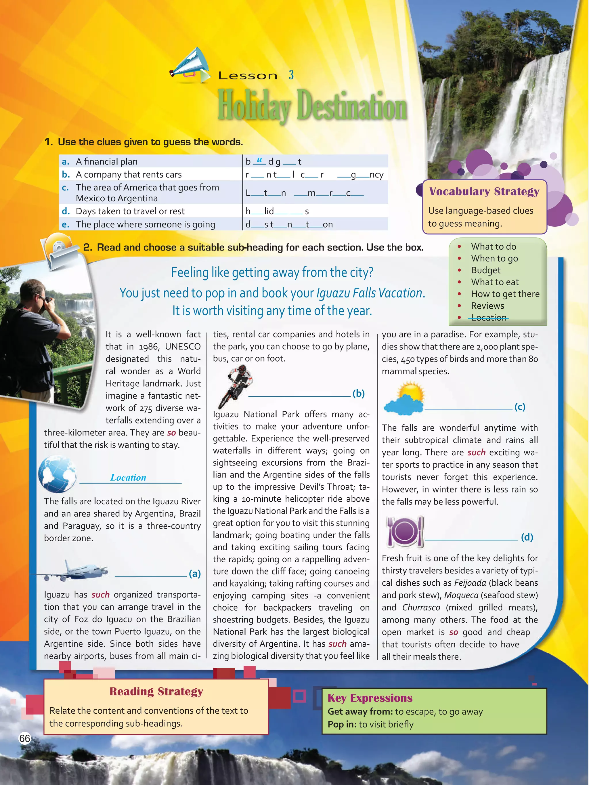 It is a well-known fact
that in 1986, UNESCO
designated this natu-
ral wonder as a World
Heritage landmark. Just
imagine a fantastic net-
work of 275 diverse wa-
terfalls extending over a
three-kilometer area. They are so beau-
tiful that the risk is wanting to stay.
	
The falls are located on the Iguazu River
and an area shared by Argentina, Brazil
and Paraguay, so it is a three-country
border zone.
	       (a)
Iguazu has such organized transporta-
tion that you can arrange travel in the
city of Foz do Iguacu on the Brazilian
side, or the town Puerto Iguazu, on the
Argentine side. Since both sides have
nearby airports, buses from all main ci-
ties, rental car companies and hotels in
the park, you can choose to go by plane,
bus, car or on foot.
	 (b)
Iguazu National Park offers many ac-
tivities to make your adventure unfor-
gettable. Experience the well-preserved
waterfalls in different ways; going on
sightseeing excursions from the Brazi-
lian and the Argentine sides of the falls
up to the impressive Devil’s Throat; ta-
king a 10-minute helicopter ride above
theIguazu National Park and the Falls is a
great option for you to visit this stunning
landmark; going boating under the falls
and taking exciting sailing tours facing
the rapids; going on a rappelling adven-
ture down the cliff face; going canoeing
and kayaking; taking rafting courses and
enjoying camping sites -a convenient
choice for backpackers traveling on
shoestring budgets. Besides, the Iguazu
National Park has the largest biological
diversity of Argentina. It has such ama-
zing biological diversity that you feel like
you are in a paradise. For example, stu-
dies show that there are 2,000 plant spe-
cies, 450 types of birds and more than 80
mammal species.
	 (c)
The falls are wonderful anytime with
their subtropical climate and rains all
year long. There are such exciting wa-
ter sports to practice in any season that
tourists never forget this experience.
However, in winter there is less rain so
the falls may be less powerful.
	 (d)
Fresh fruit is one of the key delights for
thirsty travelers besides a variety of typi-
cal dishes such as Feijoada (black beans
and pork stew), Moqueca (seafood stew)
and Churrasco (mixed grilled meats),
among many others. The food at the
open market is so good and cheap
that tourists often decide to have
all their meals there.
Lesson  3
HolidayDestination
Reading Strategy
Relate the content and conventions of the text to
the corresponding sub-headings.
a.	 A financial plan b d g t
b.	 A company that rents cars r n t l c r g ncy
c.	 The area of America that goes from
Mexico to Argentina
L t n m r c
d.	 Days taken to travel or rest h lid s
e.	 The place where someone is going d s t n t on
1.	 Use the clues given to guess the words.
2.	 Read and choose a suitable sub-heading for each section. Use the box.
Key Expressions
Get away from: to escape, to go away
Pop in: to visit briefly
u
Vocabulary Strategy
Use language-based clues
to guess meaning.
Feeling like getting away from the city?
You just need to pop in and book your Iguazu FallsVacation.
It is worth visiting any time of the year.
•	 What to do
•	 When to go
•	 Budget
•	 What to eat
•	 How to get there
•	 Reviews
•	 Location
Location
66
VP5 U5.indd 66 23/03/2016 09:37:25 a.m.
 
