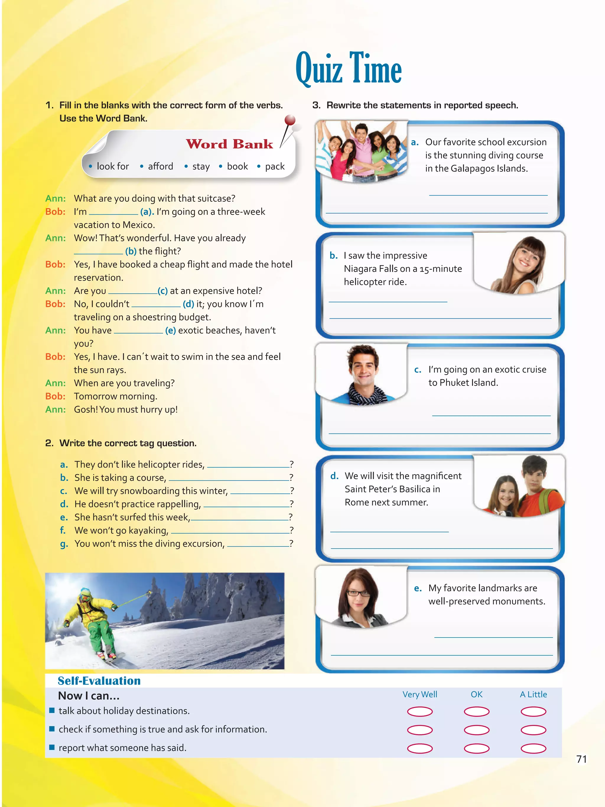 Quiz Time
Self-Evaluation
Now I can... VeryWell OK A Little
¾¾ talk about holiday destinations.
¾¾ check if something is true and ask for information.
¾¾ report what someone has said.
a.	 Our favorite school excursion
is the stunning diving course
in the Galapagos Islands.
b.	 I saw the impressive
Niagara Falls on a 15-minute
helicopter ride.
c.	 I’m going on an exotic cruise
to Phuket Island.
d.	 We will visit the magnificent
Saint Peter’s Basilica in
Rome next summer.
e.	 My favorite landmarks are
well-preserved monuments.
Ann: 	 What are you doing with that suitcase?
Bob: 	 I’m (a). I’m going on a three-week
vacation to Mexico.
Ann: 	 Wow!That’s wonderful. Have you already
(b) the flight?
Bob: 	 Yes, I have booked a cheap flight and made the hotel
reservation.
Ann: 	 Are you (c) at an expensive hotel?
Bob: 	 No, I couldn’t (d) it; you know I´m
traveling on a shoestring budget.
Ann: 	 You have (e) exotic beaches, haven’t
you?
Bob: 	 Yes, I have. I can´t wait to swim in the sea and feel
the sun rays.
Ann: 	 When are you traveling?
Bob: 	 Tomorrow morning.
Ann: 	 Gosh!You must hurry up!
1.	 Fill in the blanks with the correct form of the verbs.
Use the Word Bank.
Word Bank
• look for • afford • stay • book • pack
a.	 They don’t like helicopter rides, ?
b.	 She is taking a course, ?
c.	 We will try snowboarding this winter, ?
d.	 He doesn’t practice rappelling, ?
e.	 She hasn’t surfed this week, ?
f.	 We won’t go kayaking, ?
g.	 You won’t miss the diving excursion, ?
2.	 Write the correct tag question.
3.	 Rewrite the statements in reported speech.
71
VP5 U5.indd 71 23/03/2016 09:37:37 a.m.
 