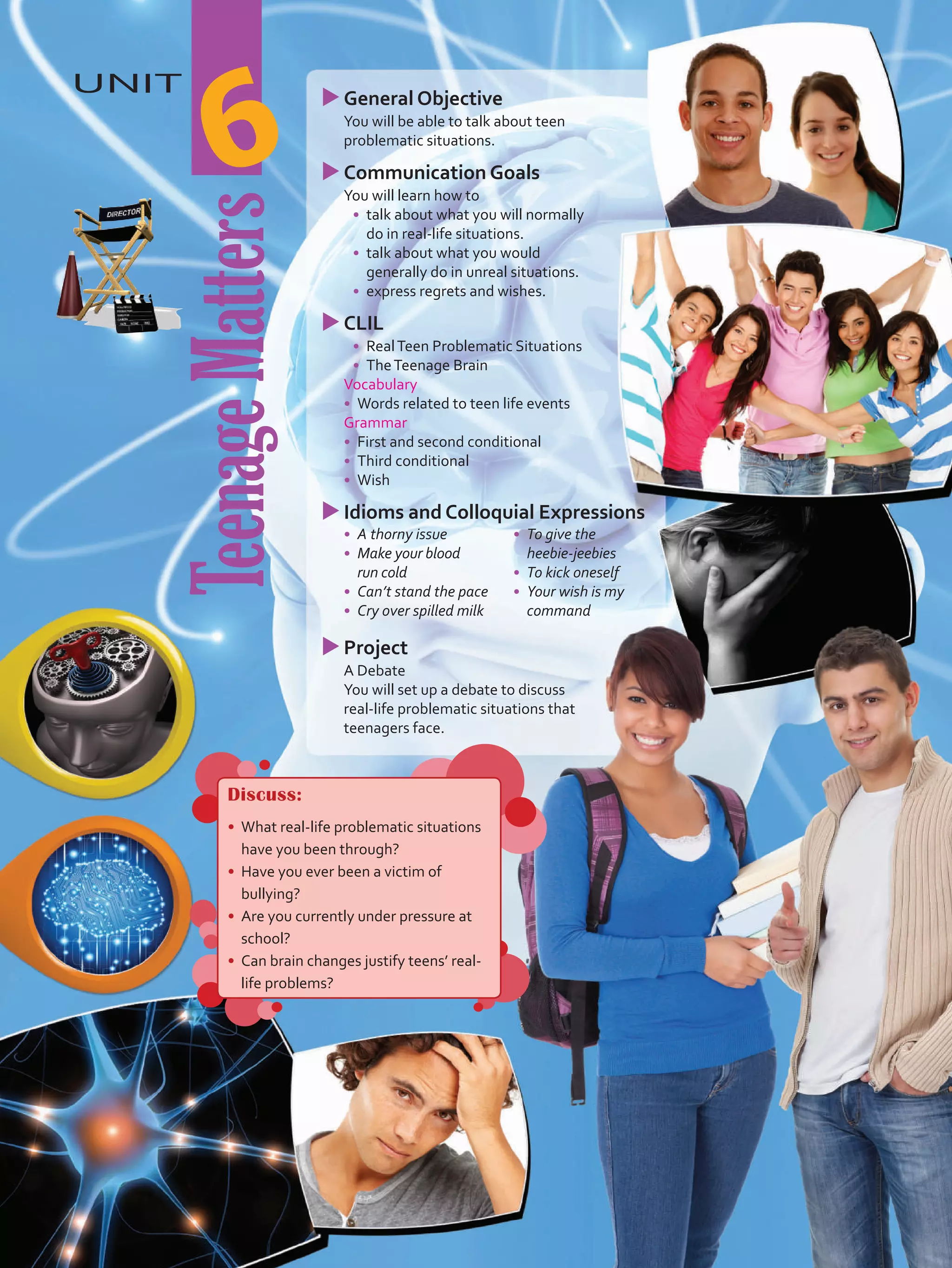 TeenageMatters
uuGeneral Objective
	 You will be able to talk about teen
problematic situations.
uuCommunication Goals
	 You will learn how to
•	 talk about what you will normally
do in real-life situations.
•	 	talk about what you would
generally do in unreal situations.
•	 	express regrets and wishes.
uuCLIL
•	 RealTeen Problematic Situations
•	 TheTeenage Brain
	Vocabulary
•	 	Words related to teen life events
	Grammar
•	 	First and second conditional
•	 	Third conditional
•	 	Wish
uuIdioms and Colloquial Expressions
•	 A thorny issue
•	 Make your blood
run cold
•	 Can’t stand the pace
•	 Cry over spilled milk
•	 To give the
heebie-jeebies
•	 To kick oneself
•	 Your wish is my
command
uuProject
	 A Debate
	 You will set up a debate to discuss
real-life problematic situations that
teenagers face.
UNIT
6
Discuss:
•	 What real-life problematic situations
have you been through?
•	 Have you ever been a victim of
bullying?
•	 Are you currently under pressure at
school?
•	 Can brain changes justify teens’ real-
life problems?
VP5 Unidad 6.indd 73 19/05/2016 03:01:33 p.m.
 