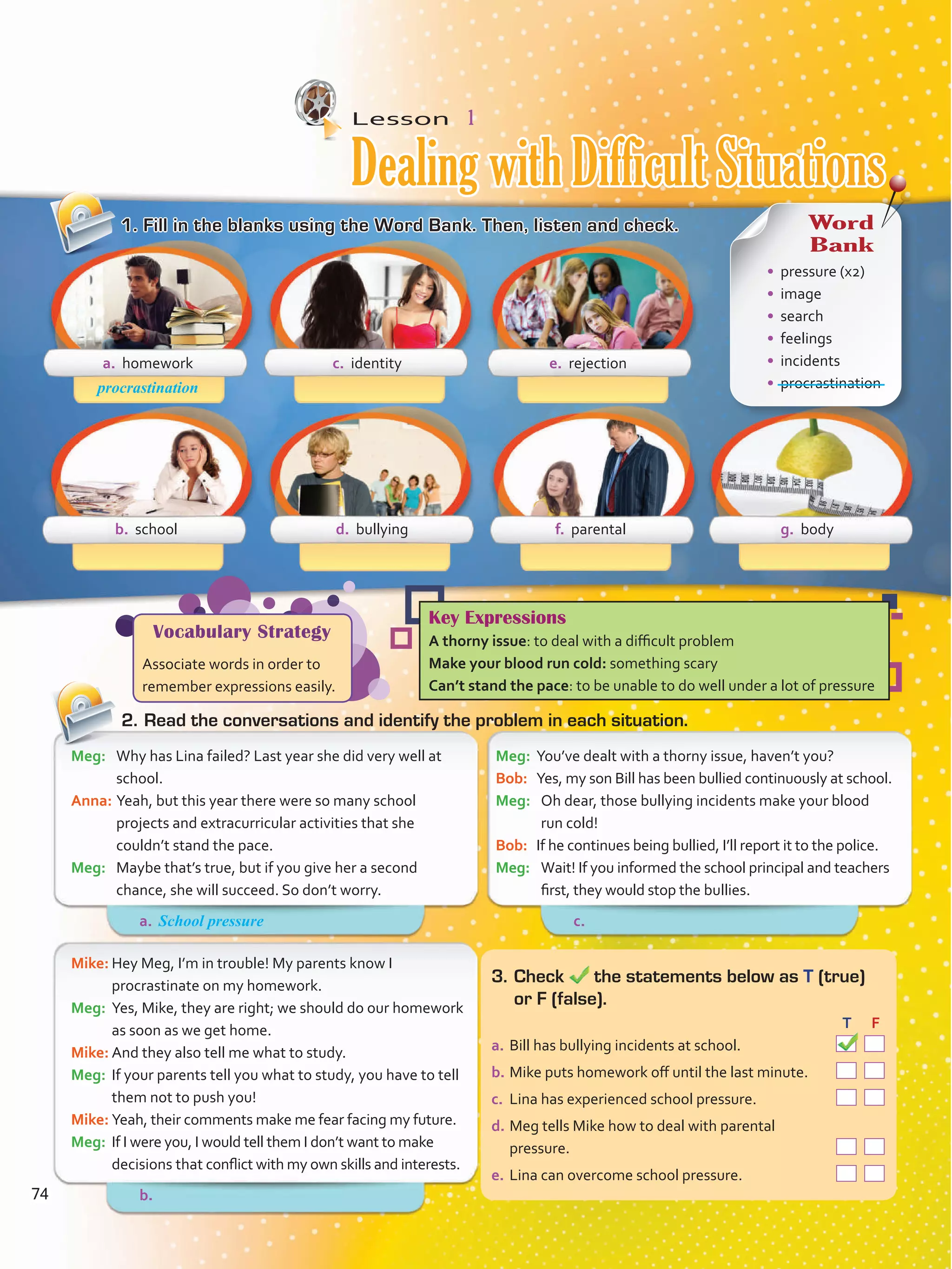 Lesson  1
1.	Fill in the blanks using the Word Bank. Then, listen and check.
2.	Read the conversations and identify the problem in each situation.
Meg:	 You’ve dealt with a thorny issue, haven’t you?
Bob:	 Yes, my son Bill has been bullied continuously at school.
Meg:	 Oh dear, those bullying incidents make your blood
run cold!
Bob:	 If he continues being bullied, I’ll report it to the police.
Meg:	 Wait! If you informed the school principal and teachers
first, they would stop the bullies.
Meg:	 Why has Lina failed? Last year she did very well at
school.
Anna:	Yeah, but this year there were so many school
projects and extracurricular activities that she
couldn’t stand the pace.
Meg:	 Maybe that’s true, but if you give her a second
chance, she will succeed. So don’t worry.
Mike:	Hey Meg, I’m in trouble! My parents know I
procrastinate on my homework.
Meg:	 Yes, Mike, they are right; we should do our homework
as soon as we get home.
Mike:	And they also tell me what to study.
Meg:	 If your parents tell you what to study, you have to tell
them not to push you!
Mike:	Yeah, their comments make me fear facing my future.
Meg:	 If I were you, I would tell them I don’t want to make
decisions that conflict with my own skills and interests.
3.	Check the statements below as T (true)
or F (false).
	 		 T	 F
a.	Bill has bullying incidents at school.  
b.	Mike puts homework off until the last minute.  
c.	 Lina has experienced school pressure.  
d.	Meg tells Mike how to deal with parental
pressure.  
e.	Lina can overcome school pressure.  
a. homework
b. school d. bullying f. parental g. body
c. identity e. rejection
procrastination
Vocabulary Strategy
Associate words in order to
remember expressions easily.
Key Expressions
A thorny issue: to deal with a difficult problem
Make your blood run cold: something scary
Can’t stand the pace: to be unable to do well under a lot of pressure
Word
Bank
•	 pressure (x2)
•	 image
•	 search
•	 feelings
•	 incidents
•	 procrastination
Dealing with Difficult Situations
a.	 c.	
b.	
School pressure
74
VP5 Unidad 6.indd 74 23/03/2016 10:42:35 a.m.
 