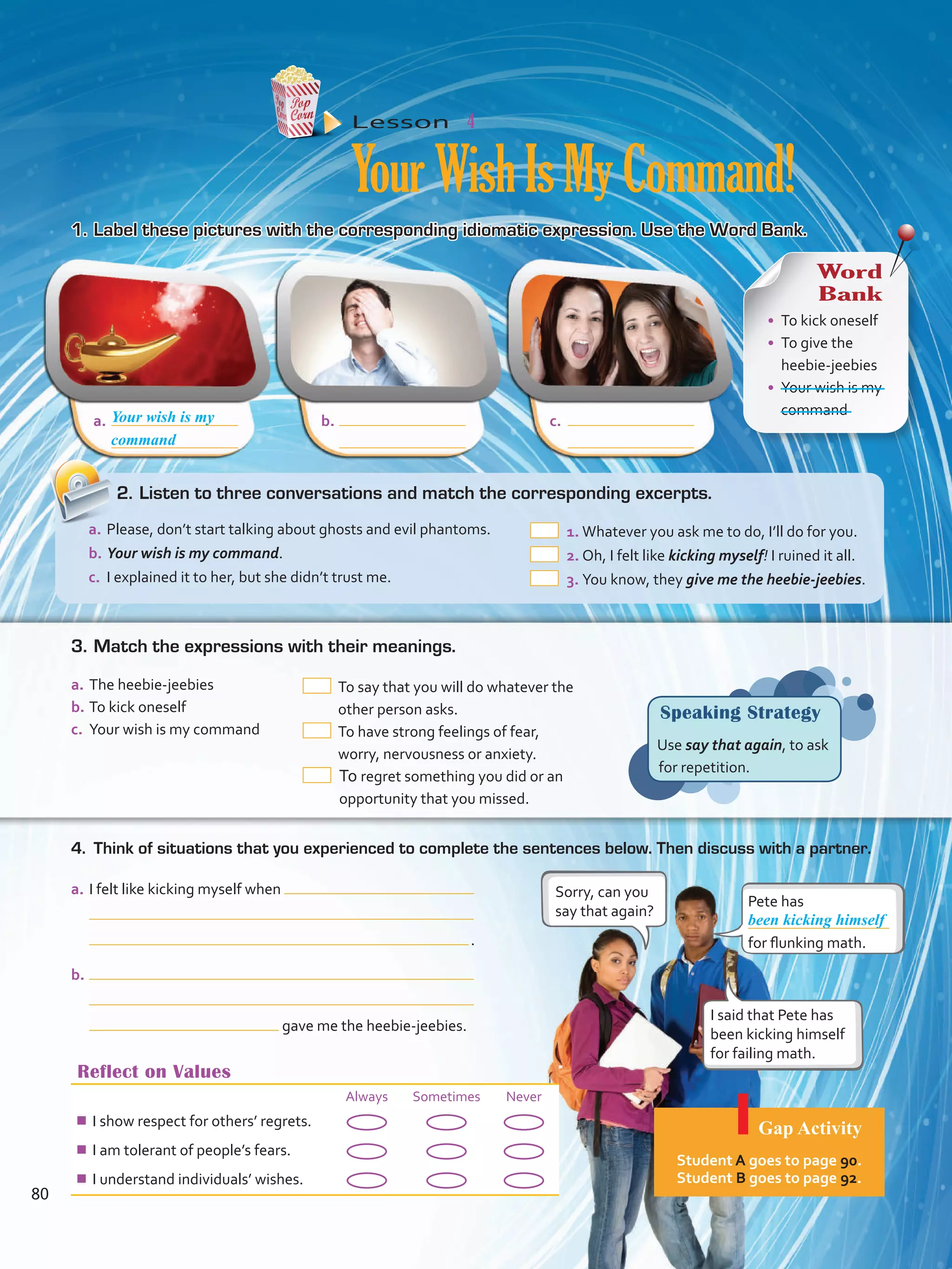 a.	 b.	 c.	
Reflect on Values
Always Sometimes Never
¾¾ I show respect for others’ regrets.
¾¾ I am tolerant of people’s fears.
¾¾ I understand individuals’ wishes.
Lesson  4
YourWishIsMyCommand!
1.	Label these pictures with the corresponding idiomatic expression. Use the Word Bank.
4.	 Think of situations that you experienced to complete the sentences below. Then discuss with a partner.
Speaking Strategy
Use say that again, to ask
for repetition.
a.	I felt like kicking myself when
 .
b.	
gave me the heebie-jeebies.
Pete has
for flunking math.
Sorry, can you
say that again?
I said that Pete has
been kicking himself
for failing math.
been kicking himself
Your wish is my
Word
Bank
•	 To kick oneself
•	 To give the
heebie-jeebies
•	 Your wish is my
command
a.	The heebie-jeebies
b.	To kick oneself
c.	 Your wish is my command
 To say that you will do whatever the
other person asks.
 To have strong feelings of fear,
worry, nervousness or anxiety.
 To regret something you did or an
opportunity that you missed.
3.	Match the expressions with their meanings.
2.	Listen to three conversations and match the corresponding excerpts.
a.	Please, don’t start talking about ghosts and evil phantoms.
b.	Your wish is my command.
c.	 I explained it to her, but she didn’t trust me.
 1.	Whatever you ask me to do, I’ll do for you.
 2.	Oh, I felt like kicking myself! I ruined it all.
 3.	You know, they give me the heebie-jeebies.
command
Gap Activity
Student A goes to page 90.
Student B goes to page 92.
80
VP5 Unidad 6.indd 80 19/04/2016 11:16:24 a.m.
 