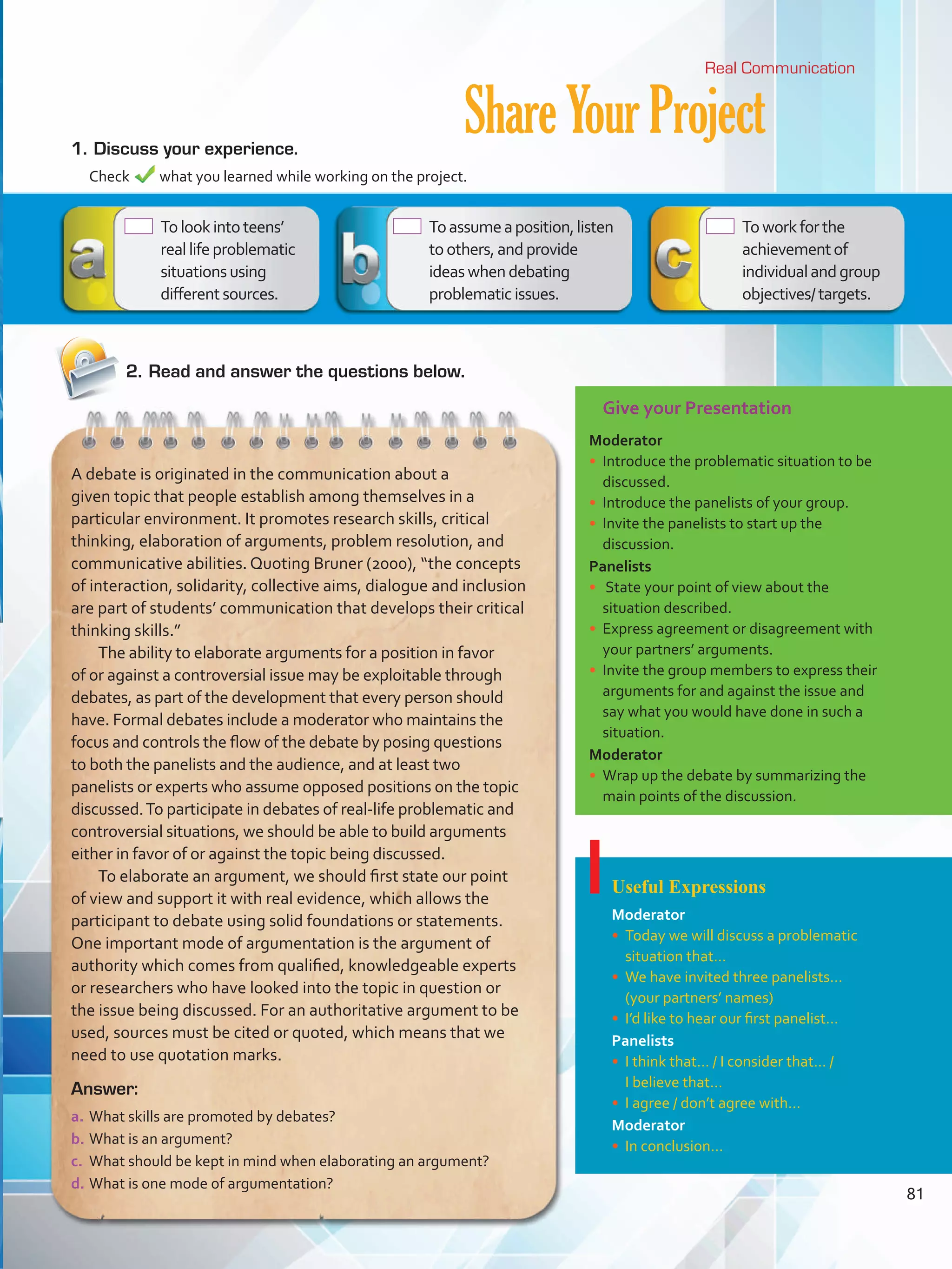 Give your Presentation
Moderator
•	 Introduce the problematic situation to be
discussed.
•	 Introduce the panelists of your group.
•	 Invite the panelists to start up the
discussion.
Panelists
•	 State your point of view about the
situation described.
•	 Express agreement or disagreement with
your partners’ arguments.
•	 Invite the group members to express their
arguments for and against the issue and
say what you would have done in such a
situation.
Moderator
•	 Wrap up the debate by summarizing the
main points of the discussion.
Useful Expressions
Moderator
•	 Today we will discuss a problematic
situation that…
•	 We have invited three panelists…
(your partners’ names)
•	 I’d like to hear our first panelist…
Panelists
•	 I think that… / I consider that… /
I believe that…
•	 I agree / don’t agree with…
Moderator
•	 In conclusion…
ShareYourProject1.	Discuss your experience.
	 Check what you learned while working on the project.
Real Communication
Answer:
a.	What skills are promoted by debates?
b.	What is an argument?
c.	 What should be kept in mind when elaborating an argument?
d.	What is one mode of argumentation?
A debate is originated in the communication about a
given topic that people establish among themselves in a
particular environment. It promotes research skills, critical
thinking, elaboration of arguments, problem resolution, and
communicative abilities. Quoting Bruner (2000), “the concepts
of interaction, solidarity, collective aims, dialogue and inclusion
are part of students’ communication that develops their critical
thinking skills.”
The ability to elaborate arguments for a position in favor
of or against a controversial issue may be exploitable through
debates, as part of the development that every person should
have. Formal debates include a moderator who maintains the
focus and controls the flow of the debate by posing questions
to both the panelists and the audience, and at least two
panelists or experts who assume opposed positions on the topic
discussed.To participate in debates of real-life problematic and
controversial situations, we should be able to build arguments
either in favor of or against the topic being discussed.
To elaborate an argument, we should first state our point
of view and support it with real evidence, which allows the
participant to debate using solid foundations or statements.
One important mode of argumentation is the argument of
authority which comes from qualified, knowledgeable experts
or researchers who have looked into the topic in question or
the issue being discussed. For an authoritative argument to be
used, sources must be cited or quoted, which means that we
need to use quotation marks.
 Tolookintoteens’
reallifeproblematic
situationsusing
differentsources.
2.	Read and answer the questions below.
 Toassumeaposition,listen
toothers,andprovide
ideaswhendebating
problematicissues.
 Toworkforthe
achievementof
individualandgroup
objectives/targets.
81
VP5 Unidad 6.indd 81 23/03/2016 10:42:45 a.m.
 