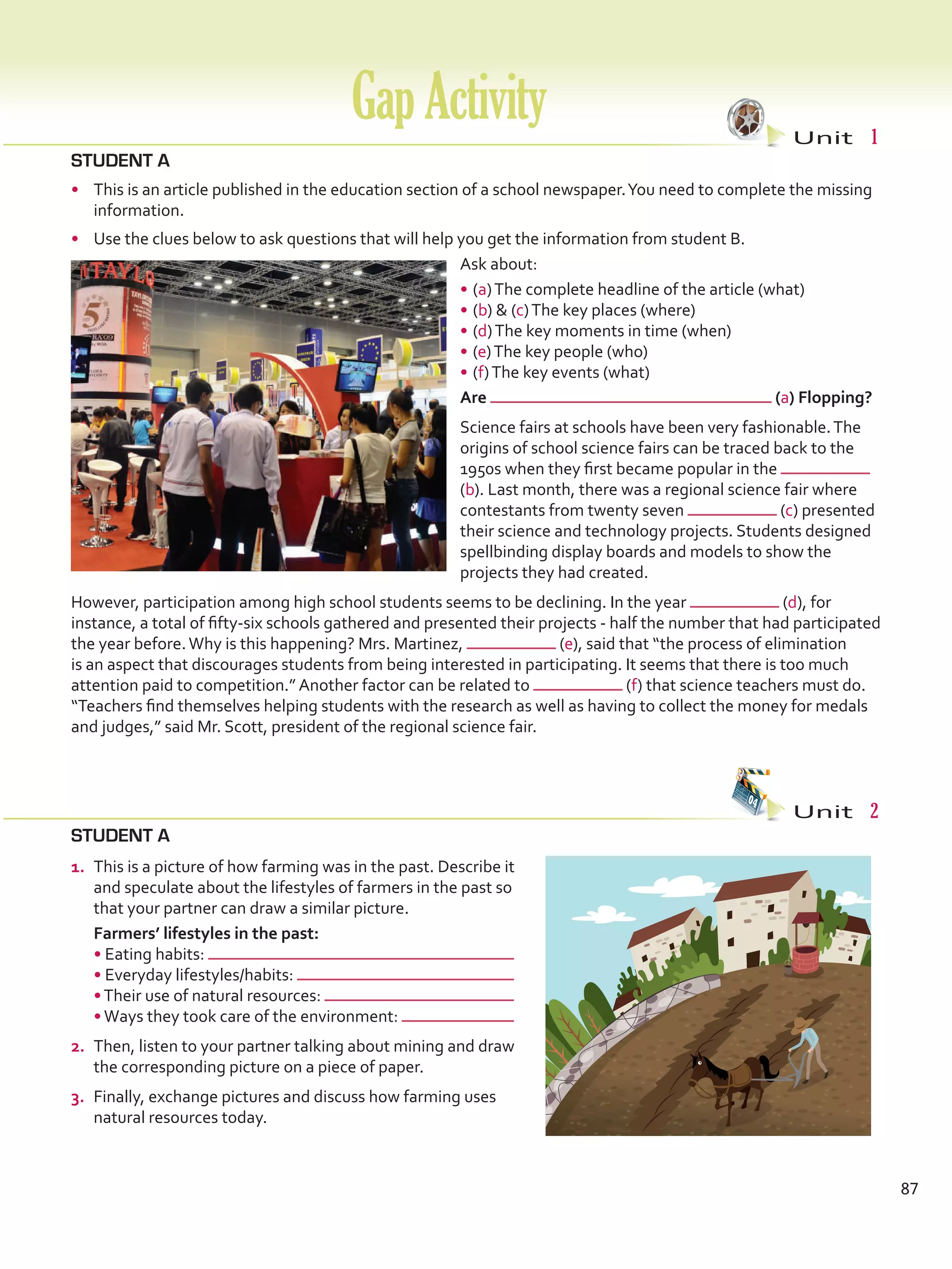 STUDENT A
•	 This is an article published in the education section of a school newspaper.You need to complete the missing
information.
•	 Use the clues below to ask questions that will help you get the information from student B.
Ask about:
•	(a)The complete headline of the article (what)
•	(b)  (c)The key places (where)
•	(d)The key moments in time (when)
•	(e)The key people (who)
•	(f)The key events (what)
STUDENT A
GapActivity Unit  1
Unit  2
Are (a) Flopping?
Science fairs at schools have been very fashionable.The
origins of school science fairs can be traced back to the
1950s when they first became popular in the
(b). Last month, there was a regional science fair where
contestants from twenty seven (c) presented
their science and technology projects. Students designed
spellbinding display boards and models to show the
projects they had created.
However, participation among high school students seems to be declining. In the year (d), for
instance, a total of fifty-six schools gathered and presented their projects - half the number that had participated
the year before.Why is this happening? Mrs. Martinez, (e), said that “the process of elimination
is an aspect that discourages students from being interested in participating. It seems that there is too much
attention paid to competition.” Another factor can be related to (f) that science teachers must do.
“Teachers find themselves helping students with the research as well as having to collect the money for medals
and judges,” said Mr. Scott, president of the regional science fair.
87
1.	 This is a picture of how farming was in the past. Describe it
and speculate about the lifestyles of farmers in the past so
that your partner can draw a similar picture.
	 Farmers’ lifestyles in the past:
• Eating habits:
• Everyday lifestyles/habits:
•Their use of natural resources:
•Ways they took care of the environment:
2.	 Then, listen to your partner talking about mining and draw
the corresponding picture on a piece of paper.
3.	 Finally, exchange pictures and discuss how farming uses
natural resources today.
VP5 Gap U1-U6.indd 87 23/03/2016 07:38:09 a.m.
 
