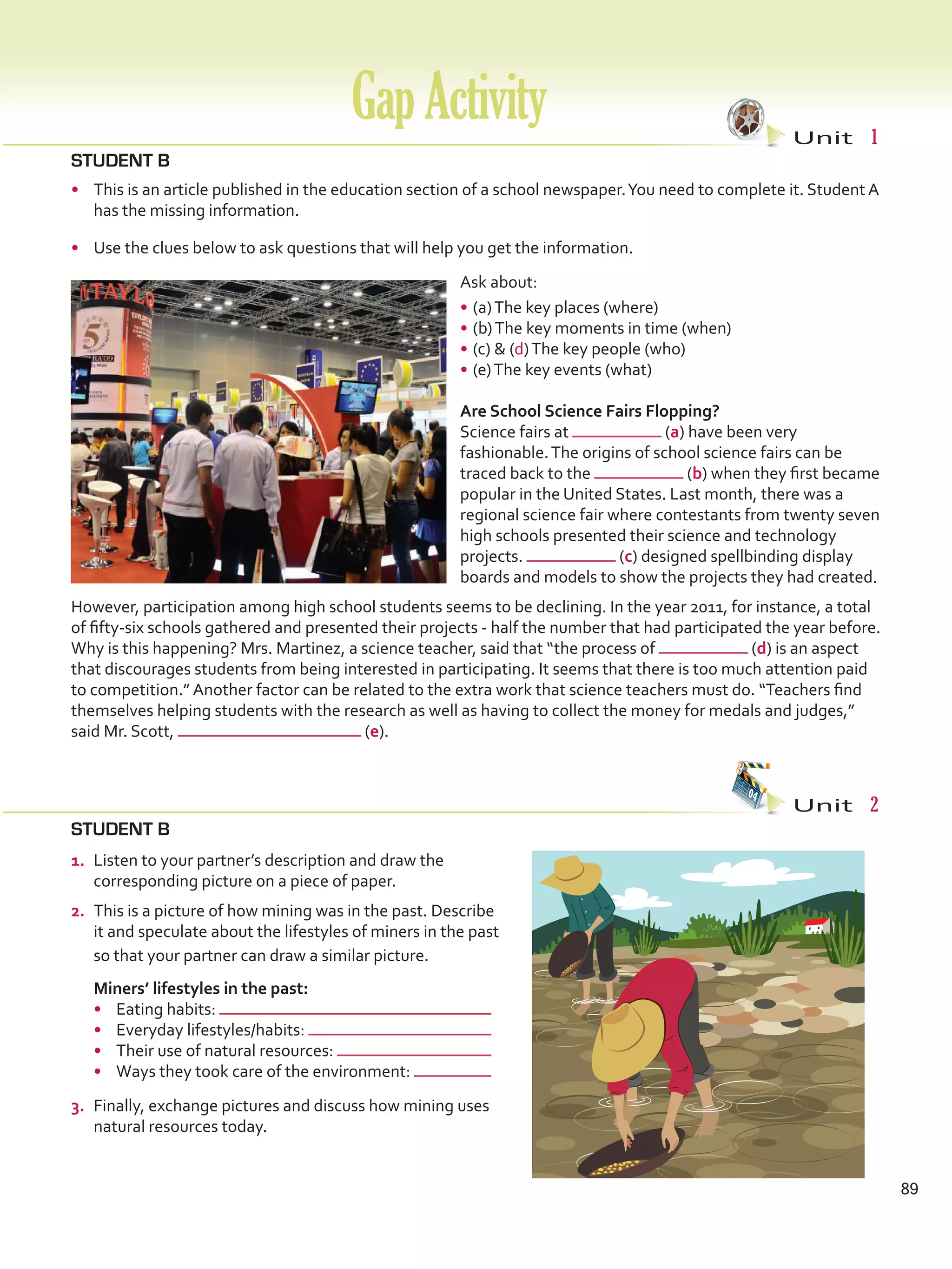 GapActivity Unit  1
89
STUDENT B
•	 This is an article published in the education section of a school newspaper.You need to complete it. Student A
has the missing information.
•	 Use the clues below to ask questions that will help you get the information.
Ask about:
•	(a)The key places (where)
•	(b)The key moments in time (when)
•	(c)  (d)The key people (who)
•	(e)The key events (what)
Are School Science Fairs Flopping?
Science fairs at (a) have been very
fashionable.The origins of school science fairs can be
traced back to the (b) when they first became
popular in the United States. Last month, there was a
regional science fair where contestants from twenty seven
high schools presented their science and technology
projects. (c) designed spellbinding display
boards and models to show the projects they had created.
However, participation among high school students seems to be declining. In the year 2011, for instance, a total
of fifty-six schools gathered and presented their projects - half the number that had participated the year before.
Why is this happening? Mrs. Martinez, a science teacher, said that “the process of (d) is an aspect
that discourages students from being interested in participating. It seems that there is too much attention paid
to competition.” Another factor can be related to the extra work that science teachers must do. “Teachers find
themselves helping students with the research as well as having to collect the money for medals and judges,”
said Mr. Scott, (e).
STUDENT B
Unit  2
1.	 Listen to your partner’s description and draw the
corresponding picture on a piece of paper.
2.	 This is a picture of how mining was in the past. Describe
it and speculate about the lifestyles of miners in the past
so that your partner can draw a similar picture.
	 Miners’ lifestyles in the past: 	
•	 Eating habits:
•	 Everyday lifestyles/habits:
•	 Their use of natural resources:
•	 Ways they took care of the environment:
3.	 Finally, exchange pictures and discuss how mining uses
natural resources today.
VP5 Gap U1-U6.indd 89 23/03/2016 07:38:19 a.m.
 