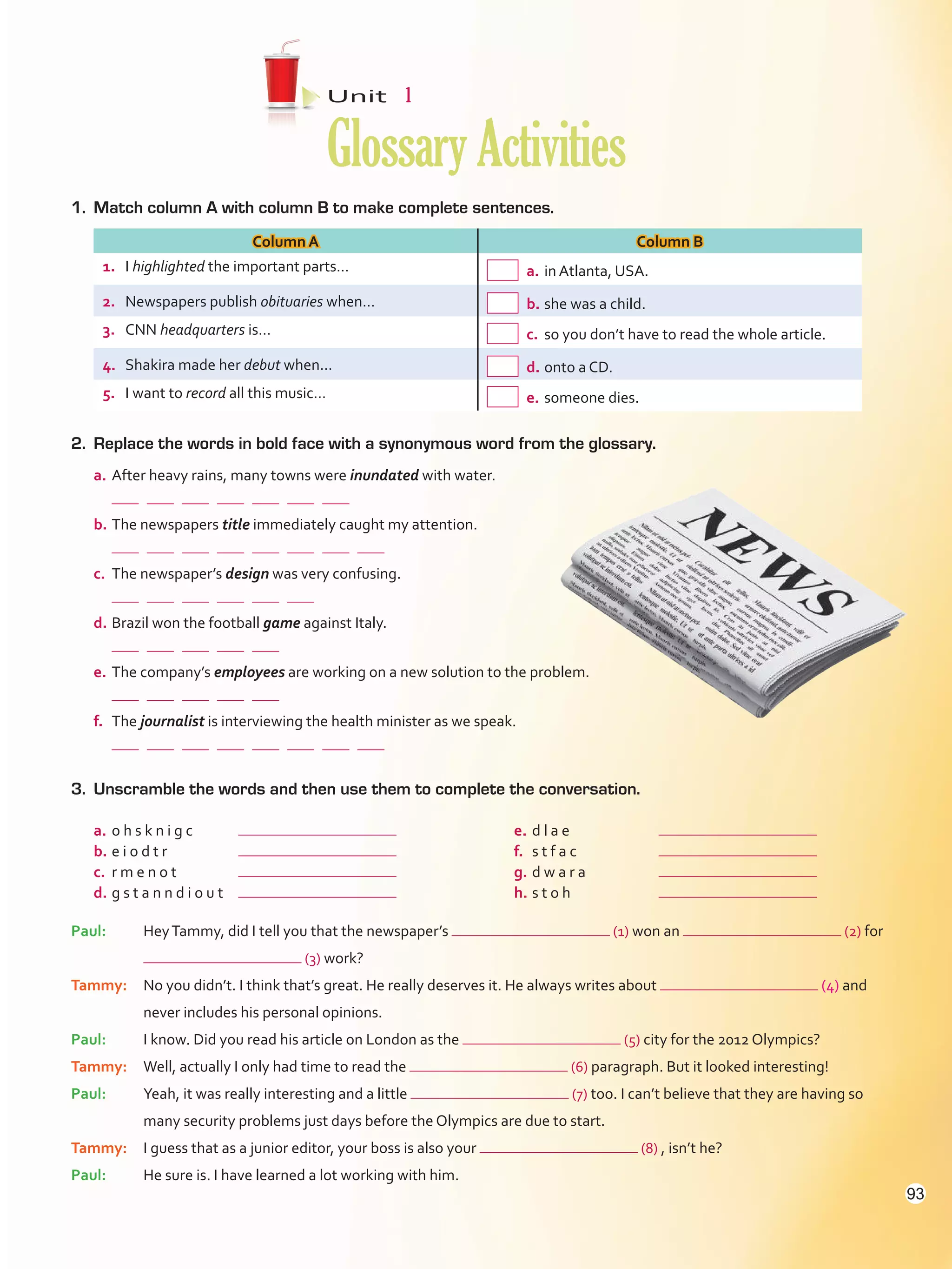 1.	 Match column A with column B to make complete sentences.
Column A Column B
1.	 I highlighted the important parts…  a.	in Atlanta, USA.
2.	 Newspapers publish obituaries when…  b.	she was a child.
3.	 CNN headquarters is…  c.	so you don’t have to read the whole article.
4.	 Shakira made her debut when…  d.	onto a CD.
5.	 I want to record all this music…  e.	someone dies.
2.	 Replace the words in bold face with a synonymous word from the glossary.
a.	After heavy rains, many towns were inundated with water.
	            
b.	The newspapers title immediately caught my attention.
	              
c.	 The newspaper’s design was very confusing.
	          
d.	Brazil won the football game against Italy.
	        
e.	The company’s employees are working on a new solution to the problem.
	        
f.	 The journalist is interviewing the health minister as we speak.
	              
Unit  1
GlossaryActivities
3.	 Unscramble the words and then use them to complete the conversation.
a.	o h s k n i g c	
b.	e i o d t r	
c.	 r m e n o t	
d.	g s t a n n d i o u t	
e.	d l a e	
f.	 s t f a c	
g.	d w a r a	
h.	s t o h	
Paul:	HeyTammy, did I tell you that the newspaper’s (1) won an (2) for
(3) work?
Tammy:	No you didn’t. I think that’s great. He really deserves it. He always writes about (4) and
never includes his personal opinions.
Paul:	I know. Did you read his article on London as the (5) city for the 2012 Olympics?
Tammy:	Well, actually I only had time to read the (6) paragraph. But it looked interesting!
Paul:	Yeah, it was really interesting and a little (7) too. I can’t believe that they are having so
many security problems just days before the Olympics are due to start.
Tammy:	I guess that as a junior editor, your boss is also your (8) , isn’t he?
Paul:	 He sure is. I have learned a lot working with him.
93
VP5Glossary Activities.indd 93 23/03/2016 07:44:54 a.m.
 
