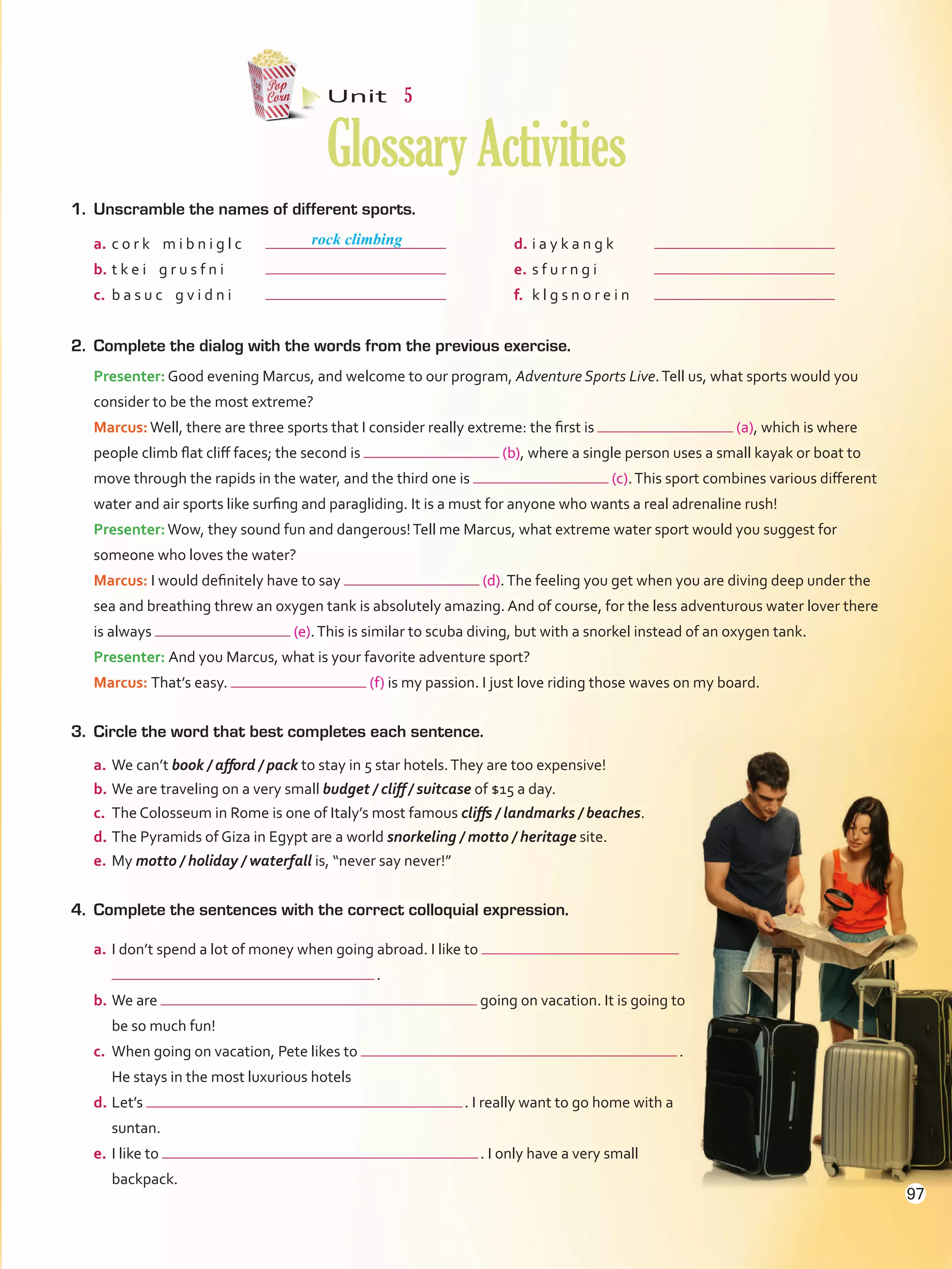 1.	 Unscramble the names of different sports.
Unit  5
GlossaryActivities
2.	 Complete the dialog with the words from the previous exercise.
Presenter: Good evening Marcus, and welcome to our program, Adventure Sports Live.Tell us, what sports would you
consider to be the most extreme?
Marcus:Well, there are three sports that I consider really extreme: the first is (a), which is where
people climb flat cliff faces; the second is (b), where a single person uses a small kayak or boat to
move through the rapids in the water, and the third one is (c).This sport combines various different
water and air sports like surfing and paragliding. It is a must for anyone who wants a real adrenaline rush!
Presenter:Wow, they sound fun and dangerous!Tell me Marcus, what extreme water sport would you suggest for
someone who loves the water?
Marcus: I would definitely have to say (d).The feeling you get when you are diving deep under the
sea and breathing threw an oxygen tank is absolutely amazing. And of course, for the less adventurous water lover there
is always (e).This is similar to scuba diving, but with a snorkel instead of an oxygen tank.
Presenter: And you Marcus, what is your favorite adventure sport?
Marcus: That’s easy. (f) is my passion. I just love riding those waves on my board.
3.	 Circle the word that best completes each sentence.
a.	We can’t book / afford / pack to stay in 5 star hotels.They are too expensive!
b.	We are traveling on a very small budget / cliff / suitcase of $15 a day.
c.	 The Colosseum in Rome is one of Italy’s most famous cliffs / landmarks / beaches.
d.	The Pyramids of Giza in Egypt are a world snorkeling / motto / heritage site.
e.	My motto / holiday / waterfall is, “never say never!”
4.	 Complete the sentences with the correct colloquial expression.
a.	I don’t spend a lot of money when going abroad. I like to
 .
b.	We are going on vacation. It is going to
be so much fun!
c.	 When going on vacation, Pete likes to  .
He stays in the most luxurious hotels
d.	Let’s  . I really want to go home with a
suntan.
e.	I like to  . I only have a very small
backpack.
rock climbinga.	c o r k m i b n i g l c	
b.	t k e i g r u s f n i	
c.	 b a s u c g v i d n i	
d.	i a y k a n g k	
e.	s f u r n g i	
f.	 k l g s n o r e i n	
97
VP5Glossary Activities.indd 97 23/03/2016 07:45:14 a.m.
 