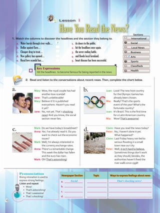 Lesson  1
HaveYouReadtheNews?
1.	 Match the columns to discover the headlines and the section they belong to.
2.	 Read and listen to the conversations about recent news. Then, complete the chart below.
a. 	 Water bursts through river walls…	 1.	 its doors to the public.
b.	 Dollar against Euro…	 2.	 hit the headlines once again.
c. 	 Cheaper drug to treat…	 3.	 the never ending battle.
d.	 New gallery has opened…	 4.	 and floods local farmland.
e. 	 Royal love scandal has…	 5.	 heart disease has been successful.
4
  Sections
International
Social
Local News
Business
Arts
Sports
Classifieds
Health
Key Expressions
Hit the headlines: to become famous for being reported in the news
Mary:	Wow, the royal couple has had
another love scandal!
Jane:	 That’s unbelievable!
Mary:	Believe it! It is published
everywhere. Haven’t you read
it yet?
Jane:	 No, not yet.That´s shocking
news! And you know, the social
section never lies.
Mark:	Do we have today’s broadsheet?
Anna:	Yes. I’ve already read it. Do you
want to check out the economic
issues?
Mark:	Well, I’m always interested in
the currency exchange rates.
Anna:	There’s a remarkable change.
This week the dollar has fallen
and the euro has risen.
Mark:	Oh!That’s astonishing!
Juan:	 Look!The new host country
for the Olympic Games has
already been chosen.
Mia:	 Really?That’s the sports
event of the year!What’s the
fortunate country?
Juan:	 It’s Brazil.This is the first time
for a Latin American country.
Mia:	 Wow!That’s awesome!
Claire:	Have you read the news today?
Peter:	 No, I haven’t done it yet.
What happened?
Claire:	Last Friday heavy rain led to
serious flooding in a small
town near our city
Peter:	 Well, it isn’t hard to believe.
Sometimes things don’t work
as they should; besides, the
authorities haven’t fixed the
river walls since 1998!
d
Pronunciation
Rising intonation is used to
express strong feelings.
Listen and repeat
•	 Wow!
•	 That’s astonishing!
•	 That´s awesome!
•	 That´s shocking!
Newspaper Section Topic Ways to express feelings about news
a.
b.
c.
d.
Social That’s shocking news!
10
U1_VP5 21 x 28.indd 10 4/19/16 11:49 AM
 