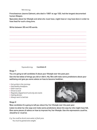 Writing
	 Frenchwoman Jeanne Calment, who died in 1997 at age 122, had the longest documented
human lifespan.
	 Speculate about her lifestyle and what she must have, might have or may have done in order to
have lived for such a long time.
	 Write between 30 and 45 words.
	
	
	
	
	
	
	
	
	
	Speaking	Candidate B
	 Stage 1
	 You are going to tell candidate A about your lifestyle over the past year.
	 Use the list below of things you did or didn’t. He/She will make some predictions about your
well-being and give you some advice on how to become healthier.
•	 Got up late in the mornings
•	 Had healthy breakfasts
•	 Didn’t exercise
•	 Drove to work
•	 Regularly skipped lunch and only ate snacks
•	 Had big dinners
•	 Always went to bed late
	 Stage 2
	 Now candidate A is going to tell you about his/her lifestyle over the past year.
	 Listen to what he/she says and make some predictions about the way he/she might have felt.
Give some pieces of advice on how to improve his/her lifestyle. Use the expressions could’ve,
should’ve or must’ve.
E.g.You could’ve drunk more water or fresh juice.
You must’ve gained extra weight.
VP5_TestTraining_A.indd 62 23/03/2016 07:59:36 a.m.
 