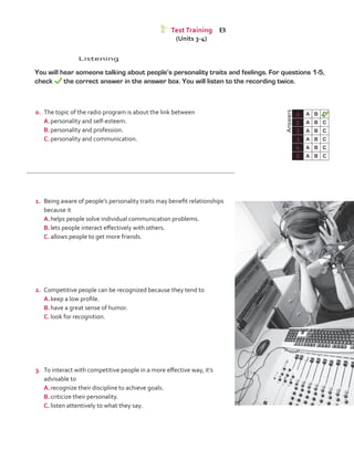 Listening
	 You will hear someone talking about people’s personality traits and feelings. For questions 1-5,
check the correct answer in the answer box. You will listen to the recording twice.
	Answers
0 A B C
1 A B C
2 A B C
3 A B C
4 A B C
5 A B C
Test Training B
(Units 3-4)
0.	 The topic of the radio program is about the link between
A.	personality and self-esteem.
B.	personality and profession.
C.	personality and communication.
1.	 Being aware of people’s personality traits may benefit relationships
because it
A.	helps people solve individual communication problems.
B.	lets people interact effectively with others.
C.	allows people to get more friends.
2.	 Competitive people can be recognized because they tend to
A.	keep a low profile.	
B.	have a great sense of humor.
C.	look for recognition.
3.	 To interact with competitive people in a more effective way, it’s
advisable to
A.	recognize their discipline to achieve goals.
B.	criticize their personality.
C.	listen attentively to what they say.
VP5_TestTraining_B.indd 59 19/05/2016 03:11:27 p.m.
 