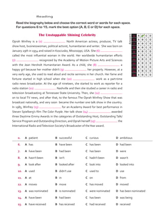 Answers
0 A B C D
6 A B C D
7 A B C D
8 A B C D
9 A B C D
10 A B C D
11 A B C D
12 A B C D
13 A B C D
14 A B C D
15 A B C D
	Reading
	 Read the biography below and choose the correct word or words for each space.
For questions 6 to 15, mark the best option (A, B, C or D) for each space.
The Unstoppable Shining Celebrity
Oprah Winfrey is a (0) North American actress, producer, TV talk
show host, businesswoman, political activist, humanitarian and writer. She was born on
January 29th in 1954 and raised in Kosciusko, Mississippi, USA. She (6)
called the most influential woman in the world. Her worldwide humanitarian efforts
(7) recognized by the Academy of Motion Picture Arts and Sciences
with the Jean Hersholt Humanitarian Award. As a child, she (8) a
happy girl because her mother didn’t (9) her properly. However, at a
very early age, she used to read aloud and recite sermons in her church. Her fame and
fortune started in high school when she (10) work as a part-time
radio news broadcaster. At the age of nineteen, she started to work as reporter for a
radio station (11) Nashville and then she studied a career in radio and
television broadcasting at Tennessee State University. Then, she (12)
on to local TV news, and after that, to the famous The Oprah Winfrey Show that was
broadcast nationally, and very soon became the number one talk show in the country.
In 1985, Winfrey (13) for an Academy Award for best performance in
Steven Spielberg’s film The Color Purple. Her talk show (14) awarded
three Daytime Emmy Awards in the categories of Outstanding Host, Outstanding Talk/
Service Program and Outstanding Direction, and Oprah herself (15) the
International Radio andTelevision Society’s Broadcaster of theYear award.
0. A	 patient B	 successful C	 curious D	 ambitious
6. A	 has B	 have been C	 has been D	 had been
7. A	 have been B	 had been C	 has been D	 were
8. A	 hasn’t been B	 isn’t C	 hadn’t been D	 wasn’t
9. A	 look after B	 looked after C	 look into D	 looked into
10. A	 used B	 didn’t use C	 used to D	 use
11. A	 at B	 in C	 on D	 from
12. A	 moves B	 move C	 has moved D	 moved
13. A	 was nominated B	 is nominated C	 were nominated D	 has been nominated
14. A	 have been B	 had been C	 has been D	 was being
15. A	 have received B	 has received C	 had received D	 received
VP5_TestTraining_B.indd 61 23/03/2016 08:01:37 a.m.
 