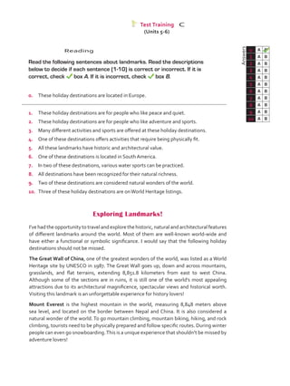Reading
	 Read the following sentences about landmarks. Read the descriptions
below to decide if each sentence (1-10) is correct or incorrect. If it is
correct, check box A. If it is incorrect, check box B.
0.	 These holiday destinations are located in Europe.
1.	 These holiday destinations are for people who like peace and quiet.
2.	 These holiday destinations are for people who like adventure and sports.
3.	 Many different activities and sports are offered at these holiday destinations.
4.	 One of these destinations offers activities that require being physically fit.
5.	 All these landmarks have historic and architectural value.
6.	 One of these destinations is located in South America.
7.	 In two of these destinations, various water sports can be practiced.
8.	 All destinations have been recognized for their natural richness.
9.	 Two of these destinations are considered natural wonders of the world.
10.	 Three of these holiday destinations are onWorld Heritage listings.
	Answers
0 A B
1 A B
2 A B
3 A B
4 A B
5 A B
6 A B
7 A B
8 A B
9 A B
10 A B
Test Training C
Exploring Landmarks!
I’ve had the opportunity to travel and explore the historic, natural and architectural features
of different landmarks around the world. Most of them are well-known world-wide and
have either a functional or symbolic significance. I would say that the following holiday
destinations should not be missed.
The Great Wall of China, one of the greatest wonders of the world, was listed as a World
Heritage site by UNESCO in 1987. The Great Wall goes up, down and across mountains,
grasslands, and flat terrains, extending 8,851.8 kilometers from east to west China.
Although some of the sections are in ruins, it is still one of the world’s most appealing
attractions due to its architectural magnificence, spectacular views and historical worth.
Visiting this landmark is an unforgettable experience for history lovers!
Mount Everest is the highest mountain in the world, measuring 8,848 meters above
sea level, and located on the border between Nepal and China. It is also considered a
natural wonder of the world. To go mountain climbing, mountain biking, hiking, and rock
climbing, tourists need to be physically prepared and follow specific routes. During winter
people can even go snowboarding.This is a unique experience that shouldn’t be missed by
adventure lovers!
(Units 5-6)
VP5_TestTraining_C.indd 85 19/05/2016 03:11:53 p.m.
 