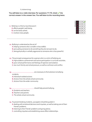 Listening
	 You will listen to a radio interview. For questions 11-15, check the
correct answer in the answer box. You will listen to the recording twice.
	Answers
0 A B C
11 A B C
12 A B C
13 A B C
14 A B C
15 A B C
0.	 Bullying is a thorny issue because it
A.	affects people’s well-being.
B.	can be easily solved.
C.	involves many people.
11.	Bullying is understood as the act of
A.	helping someone who is smaller or less skillful.
B.	persuading someone to do something they do not want to do.
C.	being physically or verbally aggressive to someone who is less powerful.
12.	The principal consequences for a person who is a victim of bullying are
A.	high academic achievement and active participation in curricular activities.
B.	poor school performance and feelings of rejection and isolation.
C.	too much family and school pressure, as well as confusion and conflict.
13.	 are necessary to find solutions to bullying
incidents.
A.	Individual-isolated actions
B.	Actions from the whole school community
C.	Actions from the wider community
14.	 should help prevent bullying.
A.	Students and teachers
B.	Teachers and parents
C.	The whole school community
15.	To prevent bullying incidents, youngsters should be guided in
A.	dealing with emotional decisions and impulses, as well as taking care of their
friends’ problems.
B.	listening to their friends’ problems and giving advice.
C.	controlling impulses and establishing cause-effect relationships.
VP5_TestTraining_C.indd 87 23/03/2016 08:04:12 a.m.
 