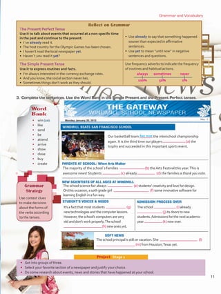 Reflect on Grammar
The Present PerfectTense
Use it to talk about events that occurred at a non-specific time
in the past and continue to the present.
• I´ve already read it.
•  The host country for the Olympic Games has been chosen.
•  I haven’t read the local newspaper yet.
•  Haven´t you read it yet?
•  Use already to say that something happened
sooner than expected in affirmative
sentences.
•  Use yet to mean “until now” in negative
sentences and questions.
The Simple PresentTense
Use it to express routines and facts.
•  I’m always interested in the currency exchange rates.
•  And you know, the social section never lies.
•  Sometimes things don’t work as they should.
Use frequency adverbs to indicate the frequency
of routines and habitual actions.
	always	 sometimes	 never
	100%	 50%	 0%
has won
Grammar and Vocabulary
3.	 Complete the sentences. Use the Word Bank in the Simple Present and the Present Perfect tenses.
Word
Bank
•	 win (2x)
•	like
•	 send
•	 be
•	 attend
•	 arrive
•	 show
•	 close
•	 buy
•	 create
Grammar
Strategy
Use context clues
to make decisions
about the forms of
the verbs according
to the tenses.
Our basketball team	 the interschool championship
again. It is the third time our players	 (a) the
trophy and succeeded in this important sports event.
The majority of the school´s families 	 (b) the Arts Festival this year.This is
awesome news! Students 	 (c) already 	 (d) the families a thank you note.
The school science fair always 	 (e) students’ creativity and love for design.
On this occasion, a 10th grade girl 	 (f) some innovative software for
learning English in a fun way.
It’s a fact that most students 	 (g)
new technologies and the computer lessons.
However, the school’s computers are very
old and don’t work properly.The school
	 (h) new ones yet.
The school 	 (i) already
	(j) its doors to new
students.Admissions for the next academic
year	 (k) now over.
The school principal is still on vacation.She 	 (l)
	(m) from Houston,Texas yet.
•	 Get into groups of three.
•	 Select your favorite section of a newspaper and justify your choice.
•	 Do some research about events, news and stories that have happened at your school.
Project  Stage 1
Monday January 30, 2013
11
U1_VP5 21 x 28.indd 11 3/30/16 8:35 AM
 