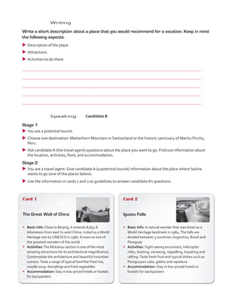 Card 1
The Great Wall of China
•	 Basic info: Close to Beijing, it extends 8,851.8
kilometers from east to west China. Listed as aWorld
Heritage site by UNESCO in 1987. Known as one of
the greatest wonders of the world
•	 Activities:The Mutianyu section is one of the most
amazing attractions for its architectural magnificence.
Contemplate the architecture and beautiful mountain
scenery.Taste a range of typical food like fried rice,
noodle soup, dumplings and fried vegetables
•	 Accommodation: Stay in low-priced hotels or hostels
for backpackers
Card 2
Iguazu Falls
•	 Basic Info: A natural wonder that was listed as a
World Heritage landmark in 1984.The falls are
divided between 3 countries: Argentina, Brazil and
Paraguay
•	 Activities: Sight-seeing excursions, helicopter
rides, boating, canoeing, rappelling, kayaking and
rafting.Taste fresh fruit and typical dishes such as
Paraguayan cake, galeto and rapadura
•	 Accommodation: Stay in low-priced hotels or
hostels for backpackers
	Speaking	Candidate B
Stage 1
uu You are a potential tourist.
uu Choose one destination: Matterhorn Mountain in Switzerland or the historic sanctuary of Machu Picchu,
Peru.
uu Ask candidate A (the travel agent) questions about the place you want to go. Find out information about
the location, activities, food, and accommodation.
Stage 2
uu You are a travel agent. Give candidate A (a potential tourist) information about the place where he/she
wants to go (one of the places below).
uu Use the information in cards 1 and 2 as guidelines to answer candidate A’s questions.
	Writing
	 Write a short description about a place that you would recommend for a vacation. Keep in mind
the following aspects.
uu Description of the place
uu Attractions
uu Activities to do there
	
	
	
	
	
VP5_TestTraining_C.indd 88 23/03/2016 08:04:14 a.m.
 