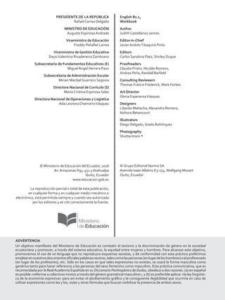PRESIDENTE DE LA REPÚBLICA
Rafael Correa Delgado
MINISTRO DE EDUCACIÓN
Augusto Espinosa Andrade
Viceministro de Educación
Freddy Peñafiel Larrea
Viceministra de Gestión Educativa
DaysiValentina Rivadeneira Zambrano
Subsecretario de Fundamentos Educativos (E)
Miguel Ángel Herrera Pavo
Subsecretaria de Administración Escolar
Mirian Maribel Guerrero Segovia
Directora Nacional de Currículo (S)
María Cristina Espinosa Salas
Directora Nacional de Operaciones y Logística
Ada Leonora ChamorroVásquez
© Ministerio de Educación del Ecuador, 2016
Av. Amazonas N34-451 y Atahualpa
Quito, Ecuador
www.educacion.gob.ec
La reproducción parcial o total de esta publicación,
en cualquier forma y en cualquier medio mecánico o
electrónico, está permitida siempre y cuando sea autorizada
por los editores y se cite correctamente la fuente.
English B1.1,
Workbook
Author
Judith Castellanos Jaimes
Editor-in-Chief
Javier AndrésTibaquirá Pinto
Editors
Carlos Sanabria Páez, Shirley Duque
Proofreaders
Claudia Prieto, Nicolás Romero,
Andrea Peña, Randall Barfield
Consulting Reviewers
Thomas Francis Frederick, Mark Forbes
Art Director
Gloria EsperanzaVásquez
Designers
Libardo Mahecha, Alexandra Romero,
Nohora Betancourt
Illustrators
Diego Delgado, Gisela Bohórquez
Photography
Shutterstock ®
© Grupo Editorial Norma SA
Avenida Isaac Albéniz E3-154,Wolfgang Mozart
Quito, Ecuador
ADVERTENCIA
Un objetivo manifiesto del Ministerio de Educación es combatir el sexismo y la discriminación de género en la sociedad
ecuatoriana y promover, a través del sistema educativo, la equidad entre mujeres y hombres. Para alcanzar este objetivo,
promovemos el uso de un lenguaje que no reproduzca esquemas sexistas, y de conformidad con esta práctica preferimos
emplearennuestrosdocumentosoficialespalabrasneutras,talescomolaspersonas(enlugardeloshombres)oelprofesorado
(en lugar de los profesores), etc. Sólo en los casos en que tales expresiones no existan, se usará la forma masculina como
genérica tanto para hacer referencia a las personas del sexo femenino como masculino. Esta práctica comunicativa, que es
recomendada por la RealAcademia Española en su Diccionario Panhispánico de Dudas, obedece a dos razones: (a) en español
es posible referirse a colectivos mixtos a través del género gramatical masculino, y (b) es preferible aplicar la ley lingüísti-
ca de la economía expresiva para así evitar el abultamiento gráfico y la consiguiente ilegibilidad que ocurriría en caso de
utilizar expresiones como las y los, os/as y otras fórmulas que buscan visibilizar la presencia de ambos sexos.
 