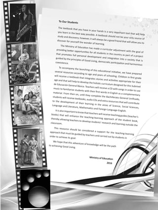 To Our Students
The textbook that you have in your hands is a very important tool that will help
you learn in the best way possible. A textbook should not be your only source of
study and discovery; however, it will always be a good friend that will allow you to
discover for yourself the wonder of learning.
The Ministry of Education has made a curricular adjustment with the goal of
providing better opportunities for all students in the country as part of a project
that promotes full personal development and integration into a society that is
guided by the principles of Good Living, democratic participation and harmonious
coexistence.
To accompany the launching of this educational initiative, we have prepared
several resources according to age and years of schooling. Children in first grade
will receive a textbook that integrates stories and activities appropriate for their
age and that will help to develop the holistic curriculum designed for this Subnivel
de Educación General Básica. Teachers will receive a CD with songs in order to use
music to familiarize students with their first words in English as a complementary
material. From then on, until they complete the Bachillerato General Unificado,
students will receive textbooks, audio CDs and extra resources that will contribute
to the development of their learning in the areas of Science, Social Sciences,
Language and Literature, Mathematics and Foreign Language-English.Itisalso importanttoknowthatteacherswill receiveteachingguides(teacher’s
books) that will enhance the teaching-learning approach of the student book,
thereby allowing teachers to develop students’ research and learning outside the
classroom.
This resource should be considered a support for the teaching-learning
approach that must be guided by teachers and carried out by students in
order to achieve its goal.
We hope that this adventure of knowledge will be the pathto achieving Good Living.
Ministry of Education
2016
 