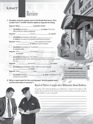 Review
UNIT
1.	 Complete using the passive voice in the Simple Past tense. Then,
number from 1 to 6 Mr. Smith’s replies to organize the dialog.
Reporter: What __________________(steal) Mr. Smith?
	 	Mr. Smith: Everybody __________________(a. keep) in the main
office while the robbery happened.
Reporter:	 __________________ anyone __________________(b. injure)?
	 	Mr. Smith: An emergency call signal _____________________
(c. detect).The police immediately identified the location.
Reporter:	 Where __________________ the employees and clients
__________________(d. take) during the robbery?
	 	Mr. Smith: Fortunately not. Everybody ____________________
(e. rescue) safely.
Reporter:	 How _____________ the hostages ____________________
(f. rescue)?
	 	Mr. Smith:Yes they were.The robbers _____________________
(g. catch) three hours later while they were hiding in a farm house outside
the city.
Reporter:	 _______________ the thieves ____________________(h. catch)?
	 	Mr. Smith: Approximately a billion dollars in notes and gold
_____________________(i. steal).
Reporter:	 How __________________ they __________________(j. find)?
	 	Mr. Smith: A ransom _____________________(k. give) in exchange for the
employees and clients.
2.	 Write a news report for the morning paper. Use the passive voice
and the information in exercise 1.
Band ofThieves Caught after Billionaire Bank Robbery
Yesterday, The National Bank was robbed by a band of five thieves. Mr.
Smith, the president of the bank, witnessed the robbery and told us that a
billion dollars in notes and gold…
_______________________________________________________________
_____________________________________________________________
____________________________________________________________
___________________________________________________________
__________________________________________________________
__________________________________________________________
___________________________________________________________
________________________________________________________________
________________________________________________________________
Writing Strategy
Use the passive voice to help you
write a short news report. Include
the main points of the story: who,
what, when, where, how and why.
1
6
VP5_WB_Review.indd 6 3/22/16 4:51 PM
 