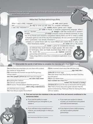 Grammar and Vocabulary
3.	 Complete the text using a gerund or an infinitive. Write both when either the gerund
or the infinitive can be used.
PeterVesterbacka,CMO Rovio Company
Niklas Hed:The Brain behindAngry Birds
When I was a child, I enjoyed __________________________(a. talk) about games
and ____________________(b. try) to come up with ideas for computer animations.
I was very interested in ____________________(c. create) physics games and I began
____________________(d. code) in Pascal, a computer programming language. When I
was 12, I decided ____________________(e. design) a ball that moved and it worked! I
enrolled ____________________(f. study) computer science at Helsinki University. In 2003
two of my friends and I entered a competition held by Nokia and HP to create a mobile
multiplayer game on one of the very first smartphones. We won and became tech-savvy.
When I graduated, I was already interested in ____________________(g. open) my own
company so I joined forces with my cousin Mikael and created Rovio in 2004. Later,
Peter Vesterbacka started ________________________(h. work) with us. We wanted
____________________(i. create) a game for smartphones because
we believed they would become hugely popular. We were close
to bankruptcy when we finally launched Angry Birds in 2009.
We would like ____________________(j. explore) potential
partnerships and continue ________________________(k. grow).
Today, Angry Birds is more than a smartphone application: it is a
brand.
4.	 Unscramble the words in bold below to complete the interview with Peter Vesterbacka.
Tim: Are there any anecdotes you can share with us about
the creation of Angry Birds?
PV: I remember the moment we saw the first grumpy
cartoon sketch. ___________________________________
saw / this / people / picture (a) and it was just magical.
_____________________________ we / seen / had / never
(b) anything like it before!
Tim: Did you use test players?
PV: Of course.The test players liked the game but _______
_________________________ didn’t / they / understand (c)
why the birds were so angry.
Tim: How did you explain this to them?
PV:We invented a back story!We told them that
_______________________________ pigs / had / the /
stolen (d) the birds’ eggs.
Tim: How clever! How about family members? Did they
love the game?
PV: Oh yes! Niklas knew _____________________________
had / cracked / we / it (e) when ________________________
_____________________ mother / his / burned / a / turkey /
Christmas (f) because she was so distracted with the game.
Tim:That’s a funny story and a great indicator that the
game is entertaining.Thank you Peter for sharing this story
with our readers.
5.	 Find and correct the mistakes in the use of the first and second conditional in the
sentences below.
a.	If you had the ability to create
something and you strengthen it, you
master it.
	 _________________________________
b.	If you will dare to be competitive and
creative, you would prosper in what you
want to do.
	 _________________________________
c.	 If you want your product or idea to
succeed, you would have to be patient
and make several attempts.
	 _________________________________
d.	If you desire to have a solid company,
you had to explore potential
partnerships.
	 _________________________________
7
VP5_WB_Review.indd 7 3/22/16 4:51 PM
 