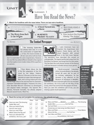 Lesson  1
HaveYouReadtheNews?
UNIT
11.	 Match the headlines with the news below. There are two extra headlines.
a.	 Mary and Peter ____________ ____________ The Amazing
Spider-Man ____________, but Carl has.
b.	 Carl and Peter ____________ ____________ ____________
Charly Garcia’s new song, but Mary hasn’t.
c.	 Mary and Peter ____________ ____________ Three Meters
Above the Sky ____________, but Carl has.
d.	 Carl, Mary and Peter ____________ ____________
____________ the exhibition, Via Crucis.
				Peter	Carl	Mary
a.	 Have you seen The Amazing
Spider-Man yet?		 	 	
b.	 Have you heard Charly
Garcia’s new song?		 	 	
c.	 Have you read Three
Meters above the Sky yet?	 	 	
d.	 Have you attended the
exhibition, Via Crucis, yet?	 	 	
haven’t seen
2.	 Read the survey and complete the sentences. Use already and yet.
a.	 Tim Burton’s New Movie
Hits the Headlines
b.	 A Novel Turned into
a Movie
c.	 Rock Festival Revives a
Rock Star
d.	 The Story Goes Back
to the Origins
e.	 An Artist’s
Present to a City
f.	 Peter Jackson Has Finished
Filming “The Hobbit”
The Sentinel July 25, N. 3The Sentinel Newspaper
  The Amazing Spider-Man
has already been shot. It is not
the continuation of Spider-Man
3. In fact, this movie includes an
all new cast and an all new look,
but it is essentially the same original story. However,
the new film has added different details to the original
one that explore more modern ideas of this superhero
as a person.
c  Latin Americans have not
forgotten the Argentinean rock
legend, Charly Garcia, yet! He
closed Bogota’s 18th annual
Rock in the Park music festival.
The spectators have described this concert as
unforgettable. The legend performed songs from his
first band, SuiGeneris, and songs from his solo career.
This has been the most diverse version of the festival
until now because it included various music genres.
  Three Meters Above the Sky
is  the  film  adaptation of the first
novel by the Italian, Federico
Moccia. It focuses on the love story
betweenanupperclassteenagegirl,
Babi, and a young motorcycle racer
named Hugo. Moccia has assured that his characters
represent “real Italian teenagers.” However, his critics
have described Moccia’s characters as stereotyped
and atypical Italian teenagers. The Spanish film
director, Fernando Gonzalez, has already adapted
Moccia’s second novel, IWantYou.
 World-renowned Colombian
artist, Fernando Botero, has already
turned 80 years old. As part of
his birthday celebration, he has
donated a big collection to the
Museum of Antioquia in Medellin,
Colombia. His most important gift to his city has been
the exhibition, Via Crucis (Latin for the Way of the
Cross), which has scenes from the passion of Christ.
Have you seen this exhibition yet? If not, you are
missing a great visual experience!
Grammar
Strategy
Use already
to make
affirmative
sentences
and yet
to make
negative
sentences
and questions
in the Present
Perfect tense.
✗ ✓ ✗
✓ ✓ ✗
✗ ✓ ✗
✓ ✓ ✓
8
VP5_WB_UNIT_1.indd 8 3/23/16 8:57 AM
 