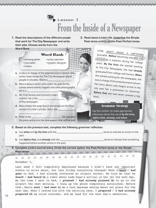Lesson  2
FromtheInsideofaNewspaper
1.	 Read the descriptions of the different people
that work for The City Newspaper and write
their jobs. Choose words from the
Word Bank.
Linda wasn’t always a well-knownjournalist. Before becoming one, she hadworked as a waitress during her collegeyears. By the time she started workingat The City Newspaper, she had alreadygraduated from college with honors. Whenshe started working for the newspaper, shewas in charge of the entertainment column.Her story about Lady Gaga’s arrival in thecity won her a promotion to columnist.Before that she had never covered a bigstory.
a.	 Linda is in charge of the entertainment column. She
writes news stories forThe City Newspaper about
people in showbiz. She is a __________________.
b.	 Marco always works with Linda. He goes to the
scenes where events happen and takes photographs.
He is a _________________________.
c.	 Mr. Fritz revises and corrects Linda’s
column. He is the _____________________
of the newspaper.
d.	 Mary makes the page layout and produces the final
version of Linda’s articles. She is the ______________
__________________.
e.	 Peter is the _______________________. He operates
the press and prints the newspapers that will be sold.
November 5,
Last week I felt completely depressed because I didn’t have any important
events to write about, but last Friday everything changed! When I went / had
gone to bed, I had already contacted an airport worker. He told me that he
heard / had heard (a) a rumor about Lady Gaga’s arrival in her jet the next day.
By the time I went to bed, I planned / had already planned (b) to go to the
airport the next morning. I hung up the phone completely astonished. Before
that, Marco sent / had sent (c) me a text message asking about our plans for the
next day. When I texted him with the exciting news, I prepared / I had already
prepared (d) my voice recorder, and my Ipad for the next day’s adventure.
2.	 Read about Linda’s life. Underline the Simple
Past tense and circle the Past Perfect tense.
3.	 Based on the previous text, complete the following grammar reflection.
a.	 Use when and by the time with the ____________________________________ tense to indicate an action in the
past.
b.	 Use before that, and already with the __________________________________ tense to indicate that something
happened before another action in the past.
4.	 Complete Linda’s journal entry. Circle the correct option: the Past Perfect tense or the Simple
Past tense.
Word Bank
• photographer
• journalist 	
• editor 		
• press operator
• graphic designer
Grammar Strategy
Use the context to make appropriate
inferences about the use of by the time,
before that, already, and when.
10
VP5_WB_UNIT_1.indd 10 4/21/16 9:47 AM
 
