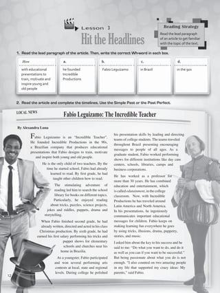 Lesson  3
HittheHeadlines
1.	 Read the lead paragraph of the article. Then, write the correct Wh-word in each box.
2.	 Read the article and complete the timelines. Use the Simple Past or the Past Perfect.
Fabio Leguizamo is an “Incredible Teacher”.
He founded Incredible Productions in the 90s,
a Brazilian company that produces educational
presentations that Fabio designs to train, motivate
and inspire both young and old people.
He is the only child of two teachers. By the
time he started school, Fabio had already
learned to read. By first grade, he had
taught other children how to read.
The stimulating adventure of
reading led him to search the school
library for books on different topics. 
Particularly, he enjoyed reading
about tricks, puzzles, science projects,
jokes and riddles, puppets, drama and
storytelling.
When Fabio finished second grade, he had
already written, directed and acted in his class
Christmas production. By sixth grade, he had
earned his first salary performing his tricks and
puppet shows for elementary
schools and churches near his
home in Brazilia.
As a youngster, Fabio participated
and won several performing arts
contests at local, state and regional
levels. During college he polished
his presentation skills by leading and directing
teams of college students. The teams traveled
throughout Brazil presenting encouraging
messages to people of all ages. As a
graduate student, Fabio worked performing
shows for different institutions like day care
centers, schools, libraries, camps and
business corporations.
He has worked as a professor for
more than 30 years. He has combined
education and entertainment, which
is called edutainment, in the college
classroom.  Now, with Incredible
Productions he has traveled around
Latin America and North America.
In his presentations, he ingeniously
communicates important educational
messages for children. Fabio keeps on
making learning fun everywhere he goes
by using tricks, illusions, drama, puppetry,
stories, and music.
I asked him about the key to his success and he
said to me: “Do what you want to do, and do it
as well as you can if you want to be successful.”
But being passionate about what you do is not
enough. “I also counted on two amazing people
in my life that supported my crazy ideas: My
parents,” said Fabio.
Fabio Leguizamo: The Incredible Teacher
By Alexandra Luna
Reading Strategy
Read the lead paragraph
of an article to get familiar
with the topic of the text.
a.	 	 b.	 	 c.		 d.	
with educational
presentations to
train, motivate and
inspire young and
old people
he founded
Incredible
Productions
Fabio Leguizamo in Brazil in the 90s
local news
How
12
VP5_WB_UNIT_1.indd 12 3/23/16 8:57 AM
 