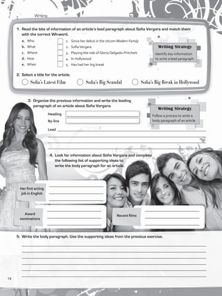 Writing
	 1.	 Since her debut in the sitcom Modern Family
	 2.	 SofiaVergara
	 3.	 Playing the role of Gloria Delgado-Pritchett
	 4.	 In Hollywood
	 5.	 Has had her big break
	 Sofia’s Latest Film	 	 Sofia’s Big Scandal	 	 Sofia’s Big Break in Hollywood
Lead __________________________________________________________________________________
______________________________________________________________________________________
______________________________________________________________________________________
____________________________________________________________________________________
Her first acting
job in English
Recent filmsAward
nominations
____________________________________________________________________________________________________
____________________________________________________________________________________________________
_____________________________________________________________________________________________________
___________________________________________________________________________________________________
_____________________________________________________________________________________________________
___________________________________________________________________________________________________
1.	 Read the bits of information of an article’s lead paragraph about Sofia Vergara and match them
with the correct Wh-word.
a. 	 Who
b.	 What	
c.	 Where
d.	 How
e.	 When
2.	 Select a title for the article.
3.	 Organize the previous information and write the leading
paragraph of an article about Sofia Vergara.
4.	 Look for information about Sofia Vergara and complete
the following list of supporting ideas to
write the body paragraph for an article.
5.	 Write the body paragraph. Use the supporting ideas from the previous exercise.
Heading	
By-line	
Writing Strategy
Identify key information
to write a lead paragraph.
Writing Strategy
Follow a process to write a
body paragraph of an article.
______________________________
______________________________
______________________________
______________________________
______________________________
______________________________
______________________________
______________________________
______________________________
14
VP5_WB_UNIT_1.indd 14 3/23/16 8:57 AM
 