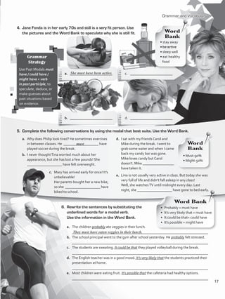 a.	 The children probably ate veggies in their lunch.
	 __________________________________________________________________________
b.	 The school principal went to the gym after school yesterday. He probably felt stressed.
	 __________________________________________________________________________
c.	 The students are sweating. It could be that they played volleyball during the break.
	 __________________________________________________________________________
d.	 The English teacher was in a good mood. It’s very likely that the students practiced their
presentation at home.
	 __________________________________________________________________________
e.	 Most children were eating fruit. It’s possible that the cafeteria had healthy options.
	 __________________________________________________________________________
Grammar and Vocabulary
4.	 Jane Fonda is in her early 70s and still is a very fit person. Use
the pictures and the Word Bank to speculate why she is still fit.
5.	 Complete the following conversations by using the modal that best suits. Use the Word Bank.
6.	 Rewrite the sentences by substituting the
underlined words for a modal verb.
Use the information in the Word Bank.
They must have eaten veggies in their lunch.
Grammar
Strategy
Use Past Modals must
have / could have /
might have + verb
in past participle, to
speculate, deduce, or
make guesses about
past situations based
on evidence.
• stay away
• be active
• sleep well
• eat healthy
food
Word
Bank
a.	 _______________________	 c.	_______________________
b.	 _______________________	 d. _______________________
a.	 Why does Philip look tired? He sometimes exercises
in between classes. He ___________________ have
played soccer during the break.
b.	 I never thoughtTina worried much about her
appearance, but she has lost a few pounds! She
___________________ have felt overweight.
She must have been active.
d.	 I sat with my friends Carol and
Mike during the break. I went to
grab some water and when I came
back my candy bar was gone.
	 Mike loves candy but Carol
doesn’t. Mike _________________
have taken it.
e.	 Lina is not usually very active in class. But today she was
very full of life and didn’t fall asleep in any class!
	 Well, she watchesTV until midnight every day. Last
night, she ___________________ have gone to bed early.
c.	 Mary has arrived early for once! It’s
unbelievable!
	 Her parents bought her a new bike,
so she ___________________ have
biked to school.
• Must-90%
• Might-50%
Word
Bank
Word Bank
must
•  Probably = must have
•  It’s very likely that = must have
•  It could be that= could have
•  It’s possible = might have
17
VP5_WB_UNIT_2.indd 17 4/21/16 9:54 AM
 