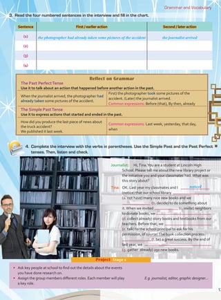 4. Complete the interview with the verbs in parentheses. Use the Simple Past and the Past Perfect
tenses. Then, listen and check.
Grammar and Vocabulary
Journalist: Hi,Tina.You are a student at Lincoln High
School. Please tell me about the new library project or
the initiative you and your classmates had.What was
this story about?
Tina: OK. Last year my classmates and I
(notice) that our school library
(a. not have) many nice new books and we
(b. decide) to do something about
it.When we invited (c. invite) neighbors
to donate books, we
(d. collect already) story books and textbooks from our
teachers. Before that, we
(e. talk) to the school principal to ask for his
permission, of course!The book collection process
(f. be) a great success. By the end of
last year, we
(g. gather already) 250 new books.
noticed
Sentence First / earlier action Second / later action
(1)
(2)
(3)
(4)
the photographer had already taken some pictures of the accident the journalist arrived
•
you have done research on.
• E.g. journalist, editor, graphic designer...
a key role.
Project Stage 2
3. Read the four numbered sentences in the interview and fill in the chart.
Reflect on Grammar
The Past PerfectTense
Use it to talk about an action that happened before another action in the past.
When the journalist arrived, the photographer had
already taken some pictures of the accident.
First) the photographer took some pictures of the
accident. (Later) the journalist arrived.
Common expressions: Before (that), By then, already
The Simple PastTense
Use it to express actions that started and ended in the past.
How did you produce the last piece of news about
the truck accident?
We published it last week.
Common expressions: Last week, yesterday, that day,
when
13
 