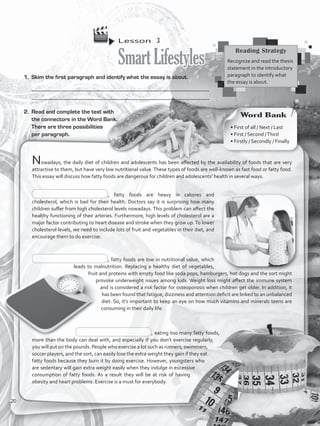 Lesson  3
SmartLifestyles
1.	 Skim the first paragraph and identify what the essay is about.
___________________________________________________________________
__________________________________________________________________
Nowadays, the daily diet of children and adolescents has been affected by the availability of foods that are very
attractive to them, but have very low nutritional value.These types of foods are well-known as fast food or fatty food.
This essay will discuss how fatty foods are dangerous for children and adolescents’ health in several ways.
, fatty foods are heavy in calories and
cholesterol, which is bad for their health. Doctors say it is surprising how many
children suffer from high cholesterol levels nowadays. This problem can affect the
healthy functioning of their arteries. Furthermore, high levels of cholesterol are a
major factor contributing to heart disease and stroke when they grow up. To lower
cholesterol levels, we need to include lots of fruit and vegetables in their diet, and
encourage them to do exercise.
, fatty foods are low in nutritional value, which
leads to malnutrition. Replacing a healthy diet of vegetables,
fruit and proteins with empty food like soda pops, hamburgers, hot dogs and the sort might
provoke underweight issues among kids. Weight loss might affect the immune system
and is considered a risk factor for osteoporosis when children get older. In addition, it
has been found that fatigue, dizziness and attention deficit are linked to an unbalanced
diet. So, it’s important to keep an eye on how much vitamins and minerals teens are
consuming in their daily life.
, eating too many fatty foods,
more than the body can deal with, and especially if you don’t exercise regularly,
you will put on the pounds. People who exercise a lot such as runners, swimmers,
soccer players, and the sort, can easily lose the extra weight they gain if they eat
fatty foods because they burn it by doing exercise. However, youngsters who
are sedentary will gain extra weight easily when they indulge in excessive
consumption of fatty foods. As a result they will be at risk of having
obesity and heart problems. Exercise is a must for everybody.
2.	 Read and complete the text with
the connectors in the Word Bank.
There are three possibilities
per paragraph.
Reading Strategy
Recognize and read the thesis
statement in the introductory
paragraph to identify what
the essay is about.
Word Bank
• First of all / Next / Last
• First / Second /Third
• Firstly / Secondly / Finally
20
VP5_WB_UNIT_2.indd 20 3/23/16 9:09 AM
 