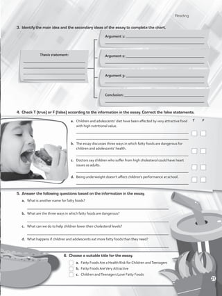 Reading
3.	 Identify the main idea and the secondary ideas of the essay to complete the chart.
Thesis statement:
_________________________________
_________________________________
_________________________________
_________________________________
Argument 1: ___________________________________________
_____________________________________________________
6.	 Choose a suitable title for the essay.
	a.	Fatty Foods Are a Health Risk for Children andTeenagers
	 b. 	Fatty Foods AreVery Attractive
	c.	Children andTeenagers Love Fatty Foods
	T	 F
	
	
	
	
5.	 Answer the following questions based on the information in the essay.
a.	 What is another name for fatty foods?
	 ______________________________________________________________________________
b.	 What are the three ways in which fatty foods are dangerous?
	 ______________________________________________________________________________
c.	 What can we do to help children lower their cholesterol levels?
	 ______________________________________________________________________________
d.	 What happens if children and adolescents eat more fatty foods than they need?
	 ______________________________________________________________________________
4.	 Check T (true) or F (false) according to the information in the essay. Correct the false statements.
a.	 Children and adolescents’ diet have been affected by very attractive food
with high nutritional value.
	 _____________________________________________________________
	 _____________________________________________________________
b.	 The essay discusses three ways in which fatty foods are dangerous for
children and adolescents’ health.
	 _____________________________________________________________
c.	 Doctors say children who suffer from high cholesterol could have heart
issues as adults.
	 _____________________________________________________________
d.	 Being underweight doesn’t affect children’s performance at school.
	 _____________________________________________________________
Argument 2: ___________________________________________
_____________________________________________________
Argument 3: ___________________________________________
_____________________________________________________
Conclusion: ____________________________________________
_____________________________________________________
21
VP5_WB_UNIT_2.indd 21 3/23/16 9:09 AM
 