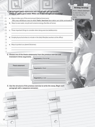 Writing
2.	 Choose one of the thesis statements from the previous exercise and
brainstorm three arguments.
Introduction
Paragraph 1
Paragraph 3
Conclusion
1.	 Write logical thesis statements with the phrases and the specific
groups or places given below. Make use of your background knowledge.
Thesis statement
________________________
________________________
________________________
________________________
Argument 1: First of all, ____________________
________________________________________
________________________________________
Argument 2: Next, ________________________
________________________________________
________________________________________
Argument 3: Last, ________________________
________________________________________
________________________________________
3.	 Use the structure of the previous exercise to write the essay. Begin each
paragraph with a sequence connector.
Writing Strategy
Write a thesis statement
to state the topic and
the main idea of an
essay.
a.	 Ways to take care of the environment (Native Americans):
	 _______________________________________________________________________________
b.	 Ways to save water, recycle and conserve energy (families at home):
	 _______________________________________________________________________________
	 _______________________________________________________________________________
c.	 Three important things to consider when doing exercise (adolescents):
	 _______________________________________________________________________________
	 _______________________________________________________________________________
d.	 Simple physical activities to include in the daily lifestyles (workers at the office):
	 _______________________________________________________________________________
	 _______________________________________________________________________________
e.	 Ways to protect our planet (factories):
	 _______________________________________________________________________________
	 _______________________________________________________________________________
This essay will discuss ways in which Native Americans have taken care of the environment.
Paragraph 2
22
VP5_WB_UNIT_2.indd 22 3/23/16 9:09 AM
 