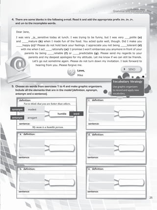 Dear Jane,
I was very ____sensitive today at lunch. I was trying to be funny, but I was very ___polite (a)
and ____mature (b) when I made fun of the food. You acted quite well, though. Did I make you
____happy (c)? Please do not hold back your feelings. I appreciate you not being ____tolerant (d)
with me when I act ____rationally (e)! I promise I won’t embarrass you anymore in front of your
parents by being ____reliable (f) or ____predictable (g). Please send my regards to your
parents and my deepest apologies for my attitude. Let me know if we can still be friends.
Let’s go out sometime again. Please do not turn down my invitation. I look forward to
hearing from you. Please forgive me.
Love,
Mike
Grammar and Vocabulary
4.	 There are some blanks in the following e-mail. Read it and add the appropriate prefix im-, in-, ir-,
and un- to the incomplete words.
synonym
antonym arrogant
modest
in
5.	 Choose six words from exercises 1 to 4 and make graphic organizers.
Include all the elements that are in the model (definition, synonym,
antonym and a sentence).
Vocabulary Strategy
Use graphic organizers
to record and apply new
vocabulary.
wordhumble
definition:
Not to think that you are better than others.
sentence:
My mom is a humble person.
a.	 definition:
b.	 definition:
sentence:
c.	 definition:
d.	 definition:
e.	 definition:
sentence: sentence:
sentence: sentence:
25
VP5_WB_UNIT_3.indd 25 3/23/16 9:43 AM
 