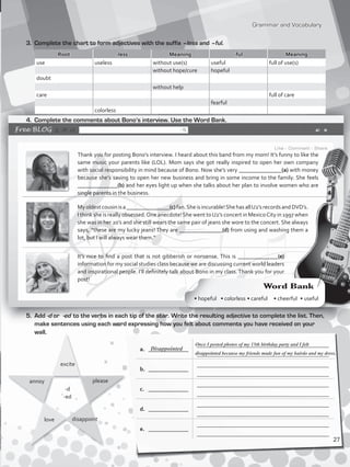 Grammar and Vocabulary
a.	 ______________
_____________________________________________
_____________________________________________
b.	 ______________
_____________________________________________
_____________________________________________
c.	 ______________
_____________________________________________
_____________________________________________
d.	 ______________
_____________________________________________
_____________________________________________
e.	 ______________
_____________________________________________
_____________________________________________
3.	 Complete the chart to form adjectives with the suffix –less and –ful.
Root -less Meaning -ful Meaning
use useless without use(s) useful full of use(s)
without hope/cure hopeful
doubt
without help
care full of care
fearful
colorless
4.	 Complete the comments about Bono’s interview. Use the Word Bank.
Thank you for posting Bono’s interview. I heard about this band from my mom! It’s funny to like the
same music your parents like (LOL). Mom says she got really inspired to open her own company
with social responsibility in mind because of Bono. Now she’s very _______________(a) with money
because she’s saving to open her new business and bring in some income to the family. She feels
______________(b) and her eyes light up when she talks about her plan to involve women who are
single parents in the business.
Myoldestcousinisa_______________(c)fan.Sheisincurable!ShehasallU2’srecordsandDVD’s.
I think she is really obsessed.One anecdote!She went toU2’s concert in MexicoCity in 1997 when
she was in her 20’s and she still wears the same pair of jeans she wore to the concert. She always
says, “these are my lucky jeans! They are _______________(d) from using and washing them a
lot, but I will always wear them.”
It’s nice to find a post that is not gibberish or nonsense. This is ______________(e)
information for my social studies class because we are discussing current world leaders
and inspirational people. I’ll definitely talk about Bono in my class. Thank you for your
post!
5.	Add -d or -ed to the verbs in each tip of the star. Write the resulting adjective to complete the list. Then,
make sentences using each word expressing how you felt about comments you have received on your
wall.
annoy
-d
-ed
please
love disappoint
excite
Once I posted photos of my 15th birthday party and I felt
disappointed because my friends made fun of my hairdo and my dress.
Disappointed
Word Bank
• hopeful • colorless • careful • cheerful • useful
27
VP5_WB_UNIT_3.indd 27 4/21/16 10:41 AM
 