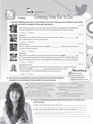 Lesson  4
GrinningfromEartoEar
3.	 Answer the following questions about times when your emotions have
come into play.
a.	When was the last time your heart sank? _______________________________
	 _________________________________________________________________
b.	Have you recently fallen head over heels in love for a person? ____________
________________________________________________________________
c.	 What or who makes you grin from ear to ear? ___________________________
	 _______________________________________________________________
@The Brit singer, Adele, continues collecting awards! She is unstoppable. Overall, Adele has
received 103 awards from 186 nominations since she released her first album in 2008.
@DJ SOD
Awesome news! I still remember how she grinned from ear to aer _________________(a)
when receiving her 6th
Grammy award in 2012.
@BritProducer
Soon as I heard her for the first time, I fell hdae ________________(b) over heels in love for
her voice. She’s the for best.
@KellyOzz
She is often criticized for being a big-sized woman!This makes my boold _______________(c)
boil. I know what it’s like because I used to struggle with my weight. But I say down with those
comments.Adele is a terrific artist.Your weight does not define who you are, your talent does!
@AdeleFanForever
Adele had a very difficult break up with her boyfriend. Her album 21 is inspired entirely by
that event. My hraet _______________(d) sunk when I listened to her song
“someone like you.” It is really sad and beautiful at the same time.
1.	 Read the following news from a social network and some responses from followers. Unscramble
the words in bold to complete the idiomatic expressions.
2.	 Choose the most appropriate idiomatic expression from the Word Bank to
complete the conversations. Put the verbs in the correct tense.
A: 	I just read that Adele has a serious vocal
cord surgery. I was really surprised about it.
B: 	Oh, that is a tragedy. My _____________
_______________(a) too when I read the
news I hope she recovers 100%.
A: 	Have you heard Adele’s new song?
B:	Of course, I bought it on iTunes today.
After I heard it, I immediately _________
_________________________(b) with it.
A: 	Look at this wonderful photograph of
Adele. She’s _______________________
__________(c).
B: 	This is definitely a photo to remember her
by. She looks absolutely stunning!
Word Bank
• your heart sinks
• grin from ear to ear
• make your blood boil
• fall head over heels in love
| June 19
| June 19
| June 20
| June 20
| June 20
Reply | Retweet
Reply | Retweet
Reply | Retweet
Reply | Retweet
Reply | Retweet
31
VP5_WB_UNIT_3.indd 31 3/23/16 9:43 AM
 