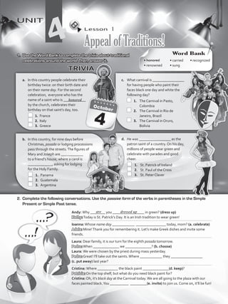 Lesson  1
AppealofTraditions!
UNIT
4
b.	 In this country, for nine days before
Christmas, posada or lodging processions
pass through the streets.The figures of
Mary and Joseph are ____________
to a friend’s house, where a carol is
_____________, asking for lodging
for the Holy Family.
	 1.	 Panama
	 2.	 Guatemala
	 3.	 Argentina
c.	 What carnival is _________________
for having people who paint their
faces black one day and white the
following day?
	 1.	 The Carnival in Pasto,
Colombia
	 2.	 The Carnival in Rio de
Janeiro, Brazil
	 3.	 The Carnival in Oruro,
Bolivia
a.	 In this country people celebrate their
birthday twice: on their birth date and
on their name day. For the second
celebration, everyone who has the
name of a saint who is ____________
by the church, celebrates their
birthday on that saint’s day, too.
	 1.	 France
	 2.	 Italy
	 3.	 Greece
d.	 He was _________________ as the
patron saint of a country. On his day,
millions of people wear green and
celebrate with parades and good
cheer.
	 1.	 St. Patrick of Ireland
	 2.	 St. Paul of the Cross
	 3.	 St. Peter Claver
1.	 Use the Word Bank to complete the trivia about traditional
celebrations around the world. Then, answer it.
TRIVIA
2.	 Complete the following conversations. Use the passive form of the verbs in parentheses in the Simple
Present or Simple Past tense.
Andy: Why ________ you _________________ in green? (dress up)
Kathy:Today is St. Patrick’s Day. It is an Irish tradition to wear green!
Ioanna:Whose name day ____________ ________________ today, mom? (a. celebrate)
Adela: Mine!Thank you for remembering it. Let’s make Greek dishes and invite some
friends.
Laura: Dear family, it is our turn for the eighth posada tomorrow.
Pedro:When ______________ we ______________? (b. choose)
Laura: We were chosen by the priest during mass yesterday.
Pedro: Great! I’ll take out the saints.Where ____________ they _________________
(c. put away) last year?
Cristina: Where ___________ the black paint ______________(d. keep)?
Patricia: On the top shelf, but what do you need black paint for?
Cristina: Oh, it’s black day at the Carnival today.We are all going to the plaza with our
faces painted black.You __________ _________(e. invite) to join us. Come on, it’ll be fun!
are dressed up
Word Bank
• honored	 • carried	 • recognized	
• renowned	 • sung
honored
32
VP5_WB_UNIT_4.indd 32 4/22/16 4:18 PM
 