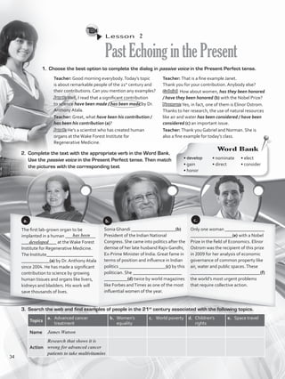 Lesson  2
PastEchoinginthePresent
1.	 Choose the best option to complete the dialog in passive voice in the Present Perfect tense.
2.	 Complete the text with the appropriate verb in the Word Bank.
Use the passive voice in the Present Perfect tense. Then match
the pictures with the corresponding text
3.	 Search the web and find examples of people in the 21st
century associated with the following topics.
Topics
a.	 Advanced cancer
treatment
b.	 Women’s
equality
c.	 World poverty d.	 Children’s
rights
e.	 Space travel
Name James Watson
Action
Research that shows it is
wrong for advanced cancer
patients to take multivitamins
The first lab-grown organ to be
implanted in a human _____________
_______________ at theWake Forest
Institute for Regenerative Medicine.
The Institute____________________
____________(a) by Dr. Anthony Atala
since 2004. He has made a significant
contribution to science by growing
human tissues and organs like livers,
kidneys and bladders. His work will
save thousands of lives.
Sonia Ghandi ___________________(b)
President of the Indian National
Congress. She came into politics after the
demise of her late husband Rajiv Gandhi,
Ex-Prime Minister of India. Great fame in
terms of position and influence in Indian
politics ____________________(c) by this
politician. She _____________________
__________(d) twice by world magazines
like Forbes andTimes as one of the most
influential women of the year.
Only one woman _________________
__________________(e) with a Nobel
Prize in the field of Economics. Elinor
Ostrom was the recipient of this prize
in 2009 for her analysis of economic
governance of common property like
air, water and public spaces.These
______________________________(f)
the world’s most urgent problems
that require collective action.
a.
Word Bank
• develop	
• gain	
• honor
• nominate	
• direct	
• elect	
• consider
b. c.
Teacher: Good morning everybody.Today’s topic
is about remarkable people of the 21st
century and
their contributions. Can you mention any examples?
Janet:Well, I read that a significant contribution
to science have been made / has been made by Dr.
Anthony Atala.
Teacher: Great, what have been his contribution /
has been his contribution (a)?
Janet: He’s a scientist who has created human
organs at theWake Forest Institute for
Regenerative Medicine.
Teacher: That is a fine example Janet.
Thank you for your contribution. Anybody else?
Gabriel: How about women, has they been honored
/ have they been honored (b) with the Nobel Prize?
Norman: Yes, in fact, one of them is Elinor Ostrom.
Thanks to her research, the use of natural resources
like air and water has been considered / have been
considered (c) an important issue.
Teacher: Thank you Gabriel and Norman. She is
also a fine example for today’s class.
has been
developed
34
VP5_WB_UNIT_4.indd 34 4/21/16 10:52 AM
 