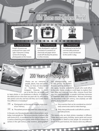 Lesson  3
OldTimesandModernWorld
1.	 Read the description of each camera. Then, identify their corresponding picture.
2.	 Read the essay and mark the paraphrases below each paragraph as TS (topic sentence) or
SS (supporting sentence).
200 YearsofPhotographs
Photos are our memories of
people, places, trips and parties.
Today, our lives are documented
on Facebook, Twitter and
Instagram. However, it didn’t
use to be like this; we simply used
to keep photos in our shoeboxes or albums. It is said that
the oldest picture is less than 200 years old. So, who used to
take photos and why and how did they use to take them?
How different is it nowadays?
	a.	 Photographs can be seen as tangible projections
of our memory.
	b.	 The earliest picture was taken two centuries ago.
In the past, very few people were able to shoot photos, while
today, most people can.The camera obscura, invented in the
10th centuryA.D., is considered the first type of camera, and
is used as a sketching aid by artists.With the first commercial
camera in the 19th Century, only inventors, photographers
and photojournalists used
to take photos. The Kodak’s
Brownie cameras, invented in
the 1900s, became available for people who could afford
to buy one. Hence, amateurs could begin to explore their
own ideas and creativity. Soon after, cameras found their
way into most households, so people could keep memories
of important dates and celebrations. Because technology
has flourished in the 21st century, now anybody can take
photos, at any time and any place.
	c.	 One invention that can be considered as a kind of
early camera was used to make drawings.
	d.	 Only a few professionals could afford a camera
and take pictures.
The reasons why we shoot photos nowadays is different.
These days, every party, birthday, sports game and concert
is documented in detail so that people can remember the
event. In the past however, the reasons were very different.
Kodak’s Brownie was
produced from 1900 until
1960. It became a cheap
camera for bringing
photography to the masses.
It was developed in 1948 and
consisted of a sandwich of
chemicals and paper which
could self-develop the photos
in a few minutes.
It is believed to be the first
commercially produced
camera. It was introduced
to the world in 1839.
a.	 Brownie Camera b.	 Polaroid Camera c.	 Daguerreotype
TS
SS
36
VP5_WB_UNIT_4.indd 36 3/23/16 10:14 AM
 