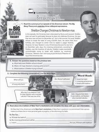 Lesson  4
Breakingwith…
1.	 Read the summary of an episode of the American sitcom The Big
Bang Theory and underline three colloquial expressions.
4.	 Read about the tradition of New Year’s resolutions and complete the ideas with your own information.
Oh, Penny! I will never
______________________
______________________.
When will you
______________________
of using only facts?
Well, I dispute that claim.
It was Leibniz, not Newton
who invented calculus.
Why don’t you believe it was
Sir Isaac Newton who invented
calculus?That was one of his
__________________________.
SheldonChangesChristmastoNewton-mas
In this episode, the Christmas tree is decorated by Penny and Leonard. Sheldon
does not want to participate because he does not celebrate Christmas. He says
that Jesus was not born on December 25th
, but in the summer. As usual, Sheldon
refuses to break the habit of using scientific facts. He claims that Jesus’
birthday was changed to winter time to replace a pagan festivity.
However, Sir Isaac Newton is very Christmassy because he was born
on December 25th, 1642; his crowning achievement, according to
Sheldon, was the invention of calculus. Sheldon makes everybody
uncomfortable trying to break with tradition by renaming
Christmas “Newton-mas” and trying to put the bust of Newton on
top of the Christmas tree.
Real Communication
2.	 Answer the questions based on the previous text.
a.	What habit does Sheldon refuse to break? _____________________________________________________________
b.	What is Sir Isaac Newton’s crowning achievement?_____________________________________________________
c.	 What tradition is Sheldon trying to break?_____________________________________________________________
3.	 Complete the following conversations. Use the Word Bank.
For New Year…
a.	I’ll break the habit of _________________________________________________________________________________.
b.	My crowning achievement will be ______________________________________________________________________.
c.	 I won’t _________________________________________________________________; for sure, I’ll break with tradition!
On NewYear’s Eve, Americans write NewYear’s resolutions. A NewYear’s resolution is a commitment that a person
makes to achieve one or more personal goals or projects, or the reforming of a habit.
•	 break the habit
•	 crowning achievement
•	 break with tradition
Word Bank
39
VP5_WB_UNIT_4.indd 39 3/23/16 10:14 AM
 