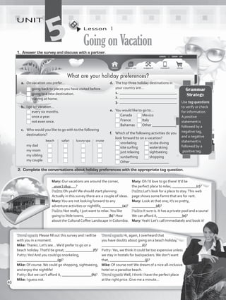 Lesson  1
GoingonVacation
UNIT
51.	 Answer the survey and discuss with a partner.
2.	 Complete the conversations about holiday preferences with the appropriate tag question.
Mary: Our vacations are around the corner,
_____________?
Pedro: Oh yeah!We should start planning.
Actually in this survey there are a couple of ideas.
Mary:You are not looking forward to any
adventure activities or nightlife, ___________(a)?
Pedro: Not really, I just want to relax.You like
going to little towns, _____________(b)? How
about the Cultural Coffee Landscape in Colombia.
Mary: Oh I’d love to go there! It’d be
the perfect place to relax, _____________(c)?
Pedro: Let’s look for a place to stay.This web
page shows some farms that are for rent.
Mary: Look at that one; it’s so pretty,
_____________(d)?
Pedro: It sure is. It has a private pool and a sauna!
We can afford it, _____________(e)?
Mary:Yeah! Let’s call immediately and book it!
Travel agent: Please fill out this survey and I will be
with you in a moment.
Mike:Thanks. Let’s see…We’d prefer to go on a
beach holiday.That’d be great, _______________(f)?
Patty:Yes! And you could go snorkeling,
______________________(g)?
Mike: Of course.We could go shopping, sightseeing,
and enjoy the nightlife!
Patty: But we can’t afford it, ________________(h)?
Mike: I guess not.
Travel agent: Hi, again, I overheard that
you have doubts about going on a beach holiday,
______________________(i)?
Patty: Yes, we think it could be too expensive unless
we stay in hostels for backpackers.We don’t want
that, ___________________(j)?
Mike: Of course not!We dream of a nice all-inclusive
hotel on a paradise beach.
Travel agent: Well, I think I have the perfect place
at the right price. Give me a minute…
aren’t they
Grammar
Strategy
Use tag questions
to verify or check
for information.
A positive
statement is
followed by a
negative tag,
and a negative
statement is
followed by a
positive tag.
What are your holiday preferences?
a.	 On vacation you prefer…
	 	going back to places you have visited before.
	 	going to a new destination.
	 	staying at home.
b.	 I go on vacation…
	 	every six months.
	 	once a year.
	 	not even once.
c.	 Who would you like to go with to the following
destinations?
	 	 beach 	 safari	 luxury spa	 cruise
	 my dad	 	 	 	
	 my mom	 	 	 	
	 my sibling 	 	 	 	
	 my couple	 	 	 	 	
d.	 The top three holiday destinations in
your country are…
1.	_______________________________
2.	_______________________________
3.	_______________________________
e.	 You would like to go to…
	 Canada	 Mexico
	 France	 Italy
	 Bahamas	 Other _____________
f.	 Which of the following activities do you
look forward to on a vacation?
	 snorkeling	 scuba diving
	 kite surfing	 waterskiing
	 just relaxing	 sightseeing
	 sunbathing	 shopping
	 Other _____________________
40
VP5_WB_UNIT_5.indd 40 3/23/16 10:48 AM
 