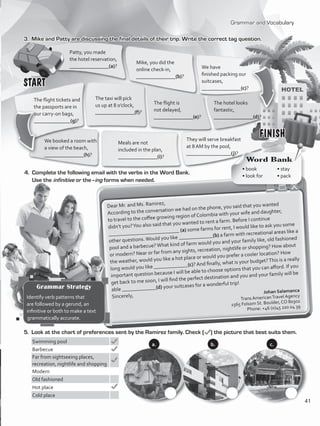 Grammar and Vocabulary
3.	 Mike and Patty are discussing the final details of their trip. Write the correct tag question.
They will serve breakfast
at 8 AM by the pool,
_________________(j)?	
4.	 Complete the following email with the verbs in the Word Bank.
Use the infinitive or the–ing forms when needed.
Dear Mr. and Ms. Ramirez,
According to the conversation we had on the phone, you said that you wanted
to travel to the coffee growing region of Colombia with your wife and daughter,
didn’t you?You also said that you wanted to rent a farm. Before I continue
___________________________ (a) some farms for rent, I would like to ask you some
other questions.Would you like _____________(b) a farm with recreational areas like a
pool and a barbecue?What kind of farm would you and your family like, old fashioned
or modern? Near or far from any sights, recreation, nightlife or shopping? How about
the weather, would you like a hot place or would you prefer a cooler location? How
long would you like _____________(c)? And finally, what is your budget?This is a really
important question because I will be able to choose options that you can afford. If you
get back to me soon, I will find the perfect destination and you and your family will be
able _____________(d) your suitcases for a wonderful trip!
Sincerely,
Johan Salamanca
Trans AmericanTravel Agency
1565 Folsom St. Boulder, CO 80302
Phone: +46 (0)45 220 04 39
5.	 Look at the chart of preferences sent by the Ramirez family. Check ( ) the picture that best suits them.
Swimming pool
Barbecue
Far from sightseeing places,
recreation, nightlife and shopping
Modern
Old fashioned
Hot place
Cold place
START
FINISH
Patty, you made
the hotel reservation,
_______________(a)?
Mike, you did the
online check-in,
_______________(b)?
We have
finished packing our
suitcases,
_______________(c)?
The hotel looks
fantastic,
_______________(d)?
The flight is
not delayed,
_______________(e)?
The taxi will pick
us up at 8 o’clock,
_______________(f)?
The flight tickets and
the passports are in
our carry-on bags,
______________(g)?
We booked a room with
a view of the beach,
_______________(h)?
Meals are not
included in the plan,
_______________(i)?
Word Bank
• book	 • stay	
• look for	 • pack
a. b. c.
Grammar Strategy
Identify verb patterns that
are followed by a gerund, an
infinitive or both to make a text
grammatically accurate.
41
VP5_WB_UNIT_5.indd 41 4/21/16 10:57 AM
 